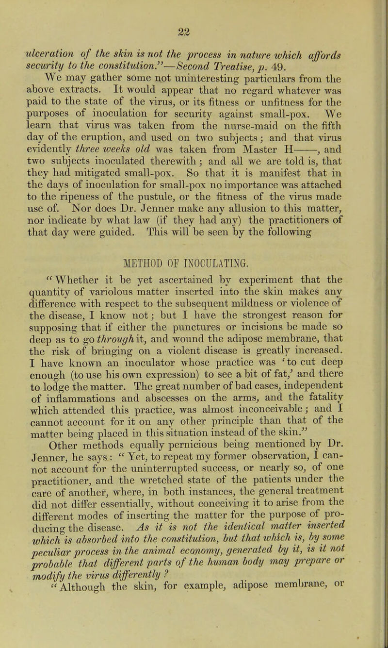 ulceration of the skin is not the process in nature which affords security to the constitution.—Second Treatise, p. 49. We may gather some not uninteresting particulars from the above extracts. It would appear that no regard whatever was paid to the state of the virus, or its fitness or unfitness for the purposes of inoculation for security against small-pox. We learn that virus was taken from the nurse-maid on the fifth day of the eruption, and used on two subjects; and that virus evidently three weeks old was taken from Master H , and two subjects inoculated therewith; and all we are told is, that they had mitigated small-pox. So that it is manifest that in the days of inoculation for small-pox no importance was attached to the ripeness of the pustule, or the fitness of the virus made use of. Nor does Dr. Jenner make any allusion to this matter, nor indicate by what law (if they had any) the practitioners of that day were guided. This will be seen by the following METHOD OF INOCULATING. Whether it be yet ascertained by experiment that the quantity of variolous matter inserted into the skin makes any difference with respect to the subsequent mildness or violence of the disease, I know not; but I have the strongest reason for supposing that if either the punctures or incisions be made so deep as to go through it, and wound the adipose membrane, that the risk of bringing on a violent disease is greatly increased. I have known an inoculator whose practice was fto cut deep enough (to use his own expression) to see a bit of fat/ and there to lodge the matter. The great number of bad cases, independent of inflammations and abscesses on the arms, and the fatality which attended this practice, was almost inconceivable; and I cannot account for it on any other principle than that of the matter being placed in this situation instead of the skin. Other methods equally pernicious being mentioned by Dr. Jenner, he says : Yet, to repeat my former observation, I can- not account for the uninterrupted success, or nearly so, of one practitioner, and the wretched state of the patients under the care of another, where, in both instances, the general treatment did not differ essentially, without conceiving it to arise from the different modes of inserting the matter for the purpose of pro- ducing the disease. As it is not the identical matter inserted which is absorbed into the constitution, but that which is, by some peculiar process in the animal economy, generated by it, is it not probable that different parts of the human body may prepare or modify the virus differently ? Although the skin, for example, adipose membrane, or