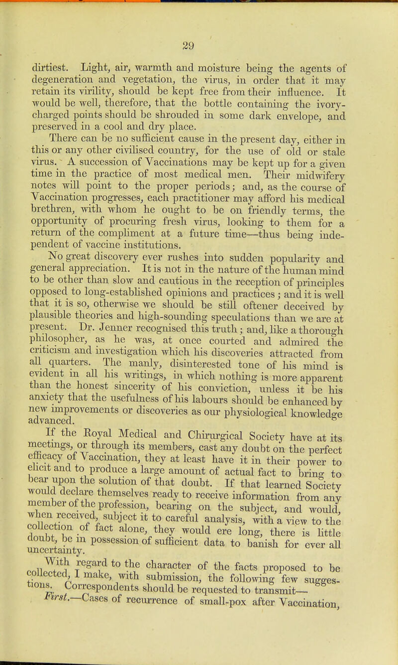 dirtiest. Light, air, warmth and moisture being the agents of degeneration and vegetation, the virus, in order that it may- retain its virility, should be kept free from their influence. It would be well, therefore, that the bottle containing the ivory- charged points should be shrouded in some dark envelope, and preserved in a cool and dry place. There can be no sufficient cause in the present day, either in this or any other civilised country, for the use of old or stale virus. A succession of Vaccinations may be kept up for a given time in the practice of most medical men. Their midwifery notes will point to the proper periods; and, as the course of Vaccination progresses, each practitioner may afford his medical brethren, with whom he ought to be on friendly terms, the opportunity of procuring fresh virus, looking to them for a return of the compliment at a future time—thus being inde- pendent of vaccine institutions. No great discovery ever rushes into sudden popularity and general appreciation. It is not in the nature of the human mind to be other than slow and cautious in the reception of principles opposed to long-established opinions and practices; and it is well that it is so, otherwise we should be still oftener deceived by plausible theories and high-sounding speculations than we are at present. Dr. Jenner recognised this truth; and, like a thorough philosopher, as he was, at once courted and admired the criticism and investigation which his discoveries attracted from all quarters. The manly, disinterested tone of his mind is evident m all his writings, in which nothing is more apparent than the honest sincerity of his conviction, unless it be his anxiety that the usefulness of his labours should be enhanced by n^ mmrovements or discoveries as our physiological knowledge If the Royal Medical and Chirurgical Society have at its meetings or through its members, cast any doubt on the perfect efficacy of Vaccination, they at least have it in their power to elicit and to produce a large amount of actual fact to bring; to bear upon the solution of that doubt. If that learned Society would declare themselves ready to receive information from any member of the profession, bearing on the subject, and would, when received subject it to careful analysis, with a view to the coUection of fact alone, they would ere long, there is little uncertainty11 P°SSeSS10n °f sufficie^ data to banish for ever all nniw*? Tre^dtothe character of the facts proposed to be collected I make, with submission, the following few sugges- tions. Correspondents should be requested to transmit— inrst.—Cases of recurrence of small-pox after Vaccination