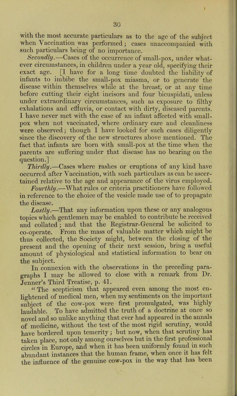 with the most accurate particulars as to the age of the subject when Vaccination was performed j cases unaccompanied with such particulars being of no importance. Secondly.—Cases of the occurrence of small-pox, under what- ever circumstances, in children under a year old, specifying their exact age. [I have for a long time doubted the liability of infants to imbibe the small-pox miasma, or to generate the disease within themselves while at the breast, or at any time before cutting their eight incisors and four bicuspidati, unless under extraordinary circumstances, such as exposure to filthy exhalations and effluvia, or contact with dirty, diseased parents. I have never met with the case of an infant affected with small- pox when not vaccinated, where ordinary care and cleanliness were observed; though I have looked for such cases diligently since the discovery of the new structures above mentioned. The fact that infants are born with small-pox at the time when the parents are suffering under that disease has no bearing on the question.] Thirdly.—Cases where rashes or eruptions of any kind have occurred after Vaccination, with such particulars as can be ascer- tained relative to the age and appearance of the virus employed. Fourthly.—What rules or criteria practitioners have followed in reference to the choice of the vesicle made use of to propagate the disease. Lastly.—That any information upon these or any analogous topics which gentlemen may be enabled to contribute be received and collated; and that the Registrar-General be solicited to co-operate. From the mass of valuable matter which might be thus collected, the Society might, between the closing of the present and the opening of their next session, bring a useful amount of physiological and statistical information to bear on the subject. In connexion with the observations in the preceding para- graphs I may be allowed to close with a remark from Dr. Jenner's Third Treatise, p. 41. The scepticism that appeared even among the most en- lightened of medical men, when my sentiments on the important subject of the cow-pox were first promulgated, was highly laudable. To have admitted the truth of a doctrine at once so novel and so unlike anything that ever had appeared in the annals of medicine, without the test of the most rigid scrutiny, would have bordered upon temerity; but now, when that scrutiny has taken place, not only among ourselves but in the first professional circles in Europe, and when it has been uniformly found in such abundant instances that the human frame, when once it has felt the influence of the genuine cow-pox in the way that has been