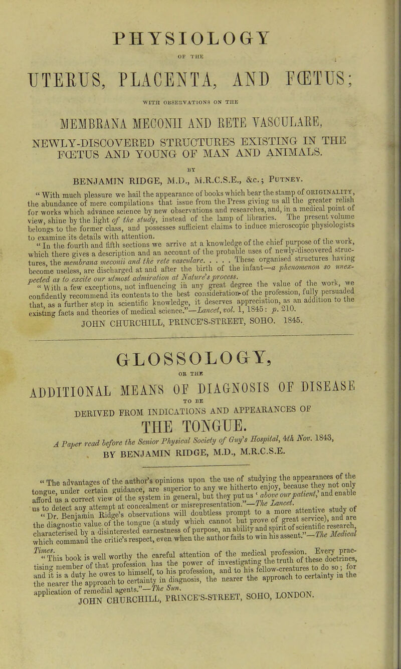 PHYSIOLOGY UTERUS, PLACENTA, AND F(ETUS; WITIl OBSERVATIONS ON THE MEMBRANA MECONII AND BETE VASCULARE, NEWLY-DISCOVERED STRUCTURES EXISTING IN THE FCETUS AND YOUNG OF MAN AND ANIMALS. BY BENJAMIN RIDGE, M.D., M.R.C.S.E., &c; Putney.  With much pleasure we hail the appearance of hooks which bear the stamp of origin aj.it y, the abundance of mere compilations that issue from the Tress giving us all the greater relish for works which advance science by new observations and researches, and, in a medical point ot view, shine by the light of the study, instead of the lamp of libraries. The present volume belongs to the. former- class, and possesses sufficient claims to induce microscopic physiologists to examine its details with attention. ,  In the fourth and fifth sections we arrive at a knowledge of the chief purpose of the v, ork, which there gives a description and an account of the probable uses of new y-discovered struc- tures the membrana meconii and the rete vasculare These organised structures having become useless, are discharged at and after the birth of the mfant-a phenomenon so nnex- pected as to excite our utmost admiration at Nature's process. « With a few exceptions, not influencing in any great degree the value of the wort, we confidently recommend its contents to the best consideration-ot the protession, fu ly pe: snaded that, as a further step in scientific knowledge, it deserves appreciation as an addition to the existing facts and theories of medical science.—Lancet, vol. 1, 1845 : p. ZIO. JOHN CHURCHILL, PRINCE'S-STREET, SOHO. 1845., GLOSSOLOGY, OR THE ADDITIONAL MEANS OF DIAGNOSIS OF DISEASE TO BE DERIVED PROM INDICATIONS AND APPEARANCES OF THE TONGUE. A Paper read before the Senior Physical Society of Gm/s Hospital, Uh Nov. 1843, BY BENJAMIN RIDGE, M.D., M.R.C.S.E. « The advantages of the author's opinions upon the use of studying the appearmoa of the toneue underSi guidance, are superior to any we hitherto enjoy, because they notonly afford uscorrect viewed the system in general, but they put us ™ us to detect any attempt at concealment or misrepresentation. —Jlie lancet. « Dr Benjamin Ridge's observations will doubtless prompt to a more attot ve study of which command the critic's respect, even when the author fails to win his assent. Ti«This book is well worthy the careful attention of the medicalJf^^J^^Si *^*3*X^S3«W«Mi* SOHO, LONDON.