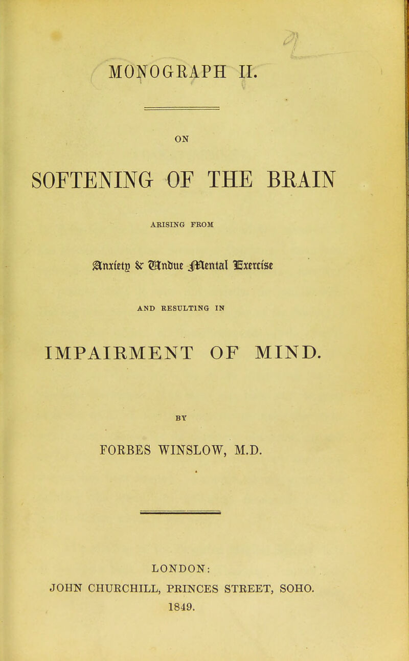 MONOGRAPH II. ON SOFTENING OF THE BRAIN ARISING FROM fefetg $r WLttim JWental lExerctse AND RESULTING IN IMPAIRMENT OF MIND. BY FORBES WINSLOW, M.D. LONDON: JOHN CHURCHILL, PRINCES STREET, SOHO. 1849.