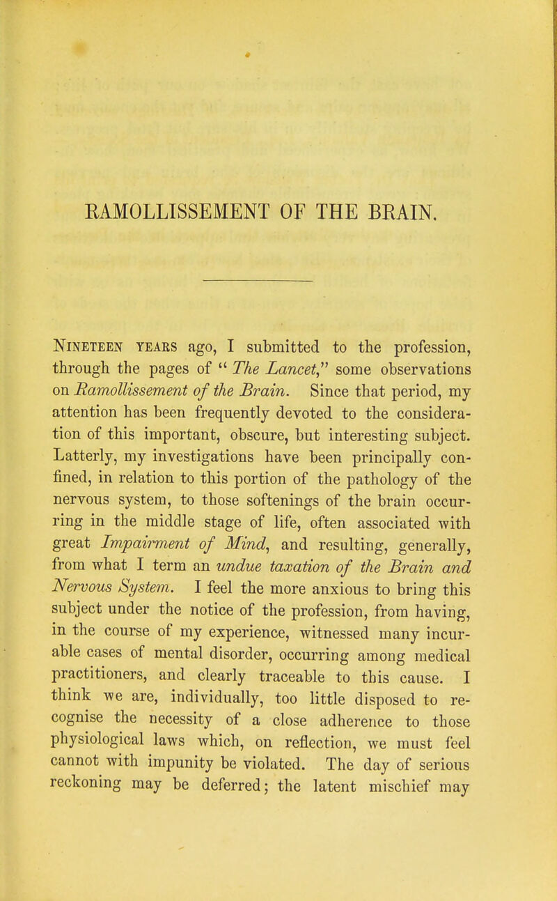 RAMOLLISSEMENT OF THE BRAIN, Nineteen years ago, I submitted to the profession, through the pages of The Lancet some observations on Ramollissement of the Brain. Since that period, my attention has been frequently devoted to the considera- tion of this important, obscure, but interesting subject. Latterly, my investigations have been principally con- fined, in relation to this portion of the pathology of the nervous system, to those softenings of the brain occur- ring in the middle stage of life, often associated with great Impairment of Mind, and resulting, generally, from what I term an undue taxation of the Brain and Nervous System. I feel the more anxious to bring this subject under the notice of the profession, from having, in the course of my experience, witnessed many incur- able cases of mental disorder, occurring among medical practitioners, and clearly traceable to this cause. I think we are, individually, too little disposed to re- cognise the necessity of a close adherence to those physiological laws which, on reflection, we must feel cannot with impunity be violated. The day of serious reckoning may be deferred; the latent mischief may