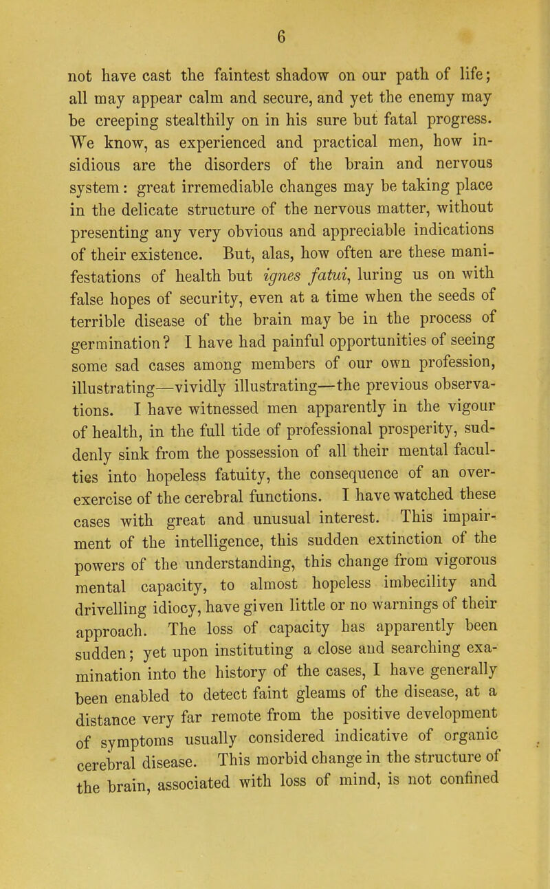 not have cast the faintest shadow on our path of life; all may appear calm and secure, and yet the enemy may be creeping stealthily on in his sure but fatal progress. We know, as experienced and practical men, how in- sidious are the disorders of the brain and nervous system: great irremediable changes may be taking place in the delicate structure of the nervous matter, without presenting any very obvious and appreciable indications of their existence. But, alas, how often are these mani- festations of health but ignes fatui, luring us on with false hopes of security, even at a time when the seeds of terrible disease of the brain may be in the process of germination? I have had painful opportunities of seeing some sad cases among members of our own profession, illustrating—vividly illustrating—the previous observa- tions. I have witnessed men apparently in the vigour of health, in the full tide of professional prosperity, sud- denly sink from the possession of all their mental facul- ties into hopeless fatuity, the consequence of an over- exercise of the cerebral functions. I have watched these cases with great and unusual interest. This impair- ment of the intelligence, this sudden extinction of the powers of the understanding, this change from vigorous mental capacity, to almost hopeless imbecility and drivelling idiocy, have given little or no warnings of their approach. The loss of capacity has apparently been sudden; yet upon instituting a close and searching exa- mination into the history of the cases, I have generally been enabled to detect faint gleams of the disease, at a distance very far remote from the positive development of symptoms usually considered indicative of organic cerebral disease. This morbid change in the structure of the brain, associated with loss of mind, is not confined