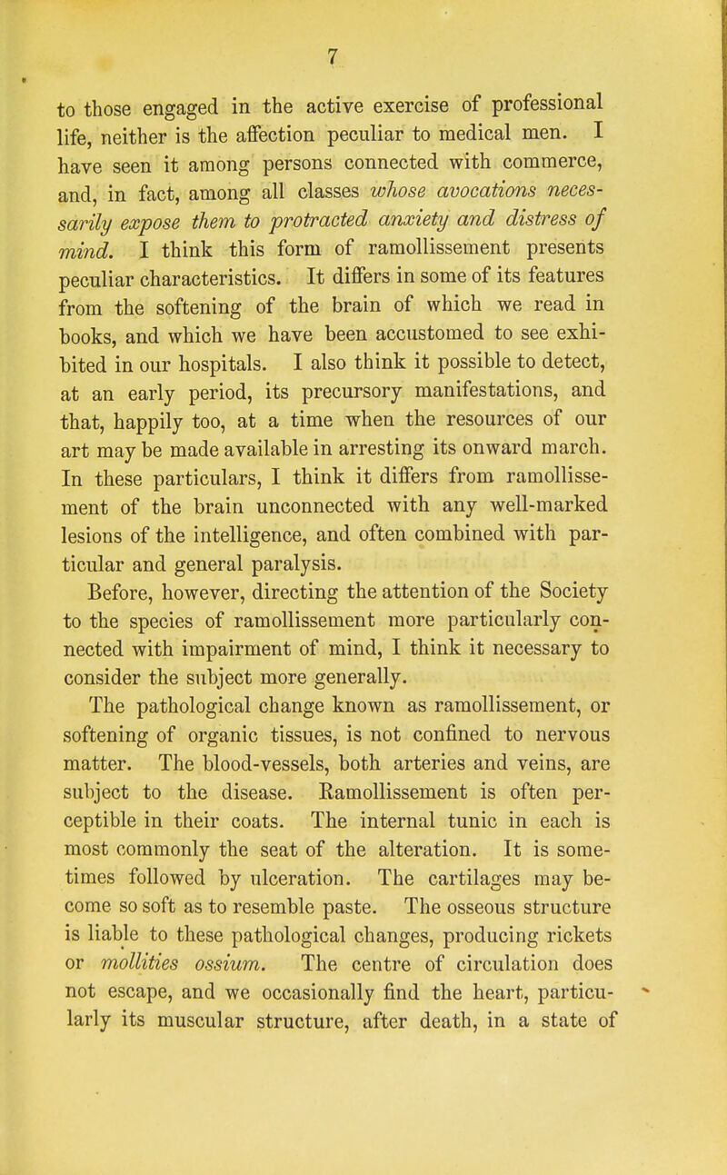 to those engaged in the active exercise of professional life, neither is the aiFection peculiar to medical men. I have seen it among persons connected with commerce, and, in fact, among all classes whose avocations neces- sarily expose them to protracted anxiety and distress of mind. I think this form of ramollissement presents peculiar characteristics. It differs in some of its features from the softening of the brain of which we read in books, and which we have been accustomed to see exhi- bited in our hospitals. I also think it possible to detect, at an early period, its precursory manifestations, and that, happily too, at a time when the resources of our art may be made available in arresting its onward march. In these particulars, I think it differs from ramollisse- ment of the brain unconnected with any well-marked lesions of the intelligence, and often combined with par- ticular and general paralysis. Before, however, directing the attention of the Society to the species of ramollissement more particularly con- nected with impairment of mind, I think it necessary to consider the subject more generally. The pathological change known as ramollissement, or softening of organic tissues, is not confined to nervous matter. The blood-vessels, both arteries and veins, are subject to the disease. Ramollissement is often per- ceptible in their coats. The internal tunic in each is most commonly the seat of the alteration. It is some- times followed by ulceration. The cartilages may be- come so soft as to resemble paste. The osseous structure is liable to these pathological changes, producing rickets or mollities ossium. The centre of circulation does not escape, and we occasionally find the heart, particu- larly its muscular structure, after death, in a state of