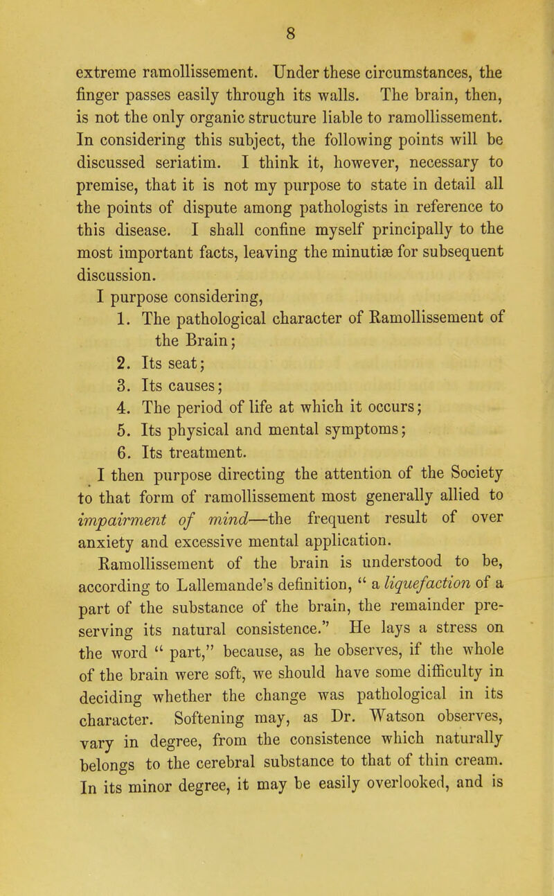 extreme ramollissement. Under these circumstances, the finger passes easily through its walls. The brain, then, is not the only organic structure liable to ramollissement. In considering this subject, the following points will be discussed seriatim. I think it, however, necessary to premise, that it is not my purpose to state in detail all the points of dispute among pathologists in reference to this disease. I shall confine myself principally to the most important facts, leaving the minutiee for subsequent discussion. I purpose considering, 1. The pathological character of Ramollissement of the Brain; 2. Its seat; 3. Its causes; 4. The period of life at which it occurs; 5. Its physical and mental symptoms; 6. Its treatment. I then purpose directing the attention of the Society to that form of ramollissement most generally allied to impairment of mind—the frequent result of over anxiety and excessive mental application. Ramollissement of the brain is understood to be, according to Lallemande's definition,  a liquefaction of a part of the substance of the brain, the remainder pre- serving its natural consistence. He lays a stress on the word  part, because, as he observes, if the whole of the brain were soft, we should have some difficulty in deciding whether the change was pathological in its character. Softening may, as Dr. Watson observes, vary in degree, from the consistence which naturally belongs to the cerebral substance to that of thin cream. In its minor degree, it may be easily overlooked, and is