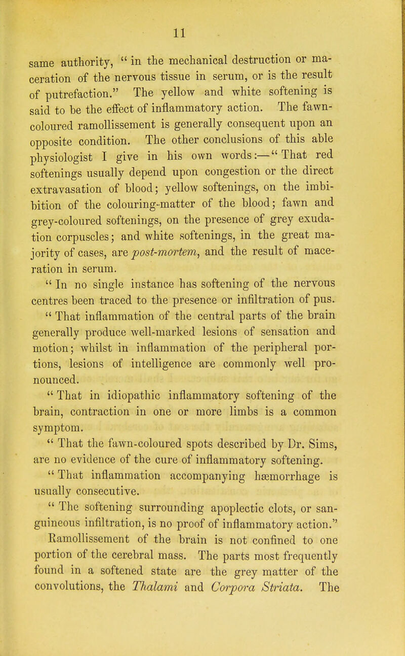 same authority,  in the mechanical destruction or ma- ceration of the nervous tissue in serum, or is the result of putrefaction. The yellow and white softening is said to be the effect of inflammatory action. The fawn- coloured ramollissement is generally consequent upon an opposite condition. The other conclusions of this able physiologist I give in his own words:—That red softenings usually depend upon congestion or the direct extravasation of blood; yellow softenings, on the imbi- bition of the colouring-matter of the blood; fawn and grey-coloured softenings, on the presence of grey exuda- tion corpuscles; and white softenings, in the great ma- jority of cases, are post-mortem, and the result of mace- ration in serum.  In no single instance has softening of the nervous centres been traced to the presence or infiltration of pus.  That inflammation of the central parts of the brain generally produce well-marked lesions of sensation and motion; whilst in inflammation of the peripheral por- tions, lesions of intelligence are commonly well pro- nounced.  That in idiopathic inflammatory softening of the brain, contraction in one or more limbs is a common symptom.  That the fawn-coloured spots described by Dr. Sims, are no evidence of the cure of inflammatory softening.  That inflammation accompanying haemorrhage is usually consecutive.  The softening surrounding apoplectic clots, or san- guineous infiltration, is no proof of inflammatory action. Ramollissement of the brain is not confined to one portion of the cerebral mass. The parts most frequently found in a softened state are the grey matter of the convolutions, the Thalami and Corpora Striata. The