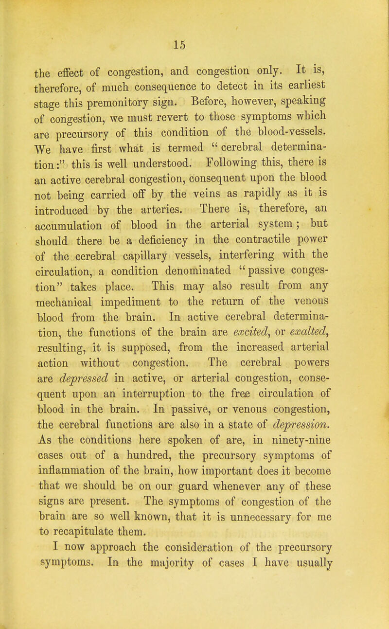 the effect of congestion, and congestion only. It is, therefore, of much consequence to detect in its earliest stage this premonitory sign. Before, however, speaking of congestion, we must revert to those symptoms which are precursory of this condition of the blood-vessels. We have first what is termed  cerebral determina- tion : this is well understood. Following this, there is an active cerebral congestion, consequent upon the blood not being carried off by the veins as rapidly as it is introduced by the arteries. There is, therefore, an accumulation of blood in the arterial system; but should there be a deficiency in the contractile power of the cerebral capillary vessels, interfering with the circulation, a condition denominated passive conges- tion takes place. This may also result from any mechanical impediment to the return of the venous blood from the brain. In active cerebral determina- tion, the functions of the brain are excited, or exalted, resulting, it is supposed, from the increased arterial action without congestion. The cerebral powers are depressed in active, or arterial congestion, conse- quent upon an interruption to the free circulation of blood in the brain. In passive, or venous congestion, the cerebral functions are also in a state of depression. As the conditions here spoken of are, in ninety-nine cases out of a hundred, the precursory symptoms of inflammation of the brain, how important does it become that we should be on our guard whenever any of these signs are present. The symptoms of congestion of the brain are so well known, that it is unnecessary for me to recapitulate them. I now approach the consideration of the precursory symptoms. In the majority of cases I have usually