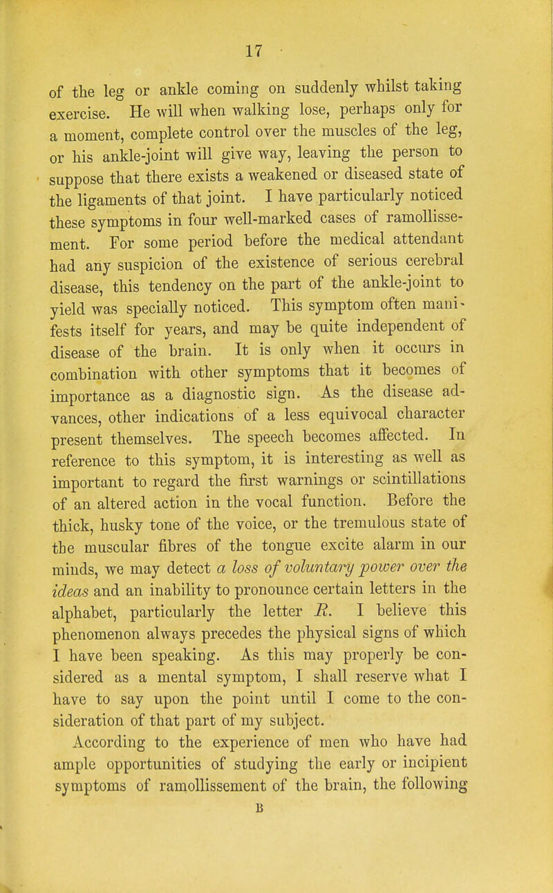 of the leg or ankle coming on suddenly whilst taking exercise. He will when walking lose, perhaps only for a moment, complete control over the muscles of the leg, or his ankle-joint will give way, leaving the person to suppose that there exists a weakened or diseased state of the ligaments of that joint. I have particularly noticed these symptoms in four well-marked cases of ramollisse- ment. For some period before the medical attendant had any suspicion of the existence of serious cerebral disease, this tendency on the part of the ankle-joint to yield was specially noticed. This symptom often mani* fests itself for years, and may he quite independent of disease of the brain. It is only when it occurs in combination with other symptoms that it becomes of importance as a diagnostic sign. As the disease ad- vances, other indications of a less equivocal character present themselves. The speech becomes affected. In reference to this symptom, it is interesting as well as important to regard the first warnings or scintillations of an altered action in the vocal function. Before the thick, husky tone of the voice, or the tremulous state of the muscular fibres of the tongue excite alarm in our minds, we may detect a loss of voluntary power over the ideas and an inability to pronounce certain letters in the alphabet, particularly the letter R. I believe this phenomenon always precedes the physical signs of which I have been speaking. As this may properly be con- sidered as a mental symptom, I shall reserve what I have to say upon the point until I come to the con- sideration of that part of my subject. According to the experience of men who have had ample opportunities of studying the early or incipient symptoms of ramollissement of the brain, the following B