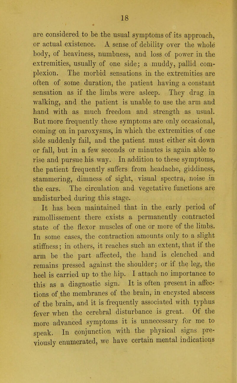 are considered to be the usual symptoms of its approach, or actual existence. A sense of debility over the whole body, of heaviness, numbness, and loss of power in the extremities, usually of one side; a muddy, pallid com- plexion. The morbid sensations in the extremities are often of some duration, the patient having a constant sensation as if the limbs were asleep. They drag in walking, and the patient is unable to use the arm and hand with as much freedom and strength as usual. But more frequently these symptoms are only occasional, coming on in paroxysms, in which the extremities of one side suddenly fail, and the patient must either sit down or fall, but in a few seconds or minutes is again able to rise and pursue his way. In addition to these symptoms, the patient frequently suffers from headache, giddiness, stammering, dimness of sight, visual spectra, noise in the ears. The circulation and vegetative functions are undisturbed during this stage. It has been maintained that in the early period of ramollissement there exists a permanently contracted state of the flexor muscles of one or more of the limbs. In some cases, the contraction amounts only to a slight stiffness; in others, it reaches such an extent, that if the arm be the part affected, the hand is clenched and remains pressed against the shoulder; or if the leg, the heel is carried up to the hip. I attach no importance to this as a diagnostic sign. It is often present in affec- tions of the membranes of the brain, in encysted abscess of the brain, and it is frequently associated with typhus fever when the cerebral disturbance is great. Of the more advanced symptoms it is unnecessary for me to speak. In conjunction with the physical signs pre- viously enumerated, we have certain mental indications