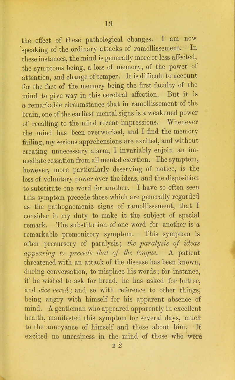 the effect of these pathological changes. I am now speaking of the ordinary attacks of ramollissement. In these instances, the mind is generally more or less affected, the symptoms being, a loss of memory, of the power of attention, and change of temper. It is difficult to account for the fact of the memory being the first faculty of the mind to give way in this cerebral affection. But it is a remarkable circumstance that in ramollissement of the brain, one of the earliest mental signs is a weakened power of recalling to the mind recent impressions. Whenever the mind has been overworked, and I find the memory failing, my serious apprehensions are excited, and without creating unnecessary alarm, I invariably enjoin an im- mediate cessation from all mental exertion. The symptom, however, more particularly deserving of notice, is the loss of voluntary power over the ideas, and the disposition to substitute one word for another. I have so often seen this symptom precede those which are generally regarded as the pathognomonic signs of ramollissement, that I consider it my duty to make it the subject of special remark. The substitution of one word for another is a remarkable premonitory symptom. This symptom is often precursory of paralysis; the paralysis of ideas appearing to precede that of the tongue. A patient threatened with an attack of the disease has been known, during conversation, to misplace his words; for instance, if he wished to ask for bread, he has asked for butter, and vice versd; and so with reference to other things, being angry with himself for his apparent absence of mind. A gentleman who appeared apparently in excellent health, manifested this symptom for several days, much to the annoyance of himself and those about him. It excited no uneasiness in the mind of those who were b 2