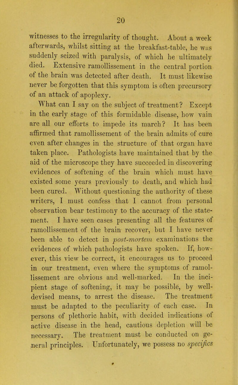 witnesses to the irregularity of thought. About a week afterwards, whilst sitting at the breakfast-table, he was suddenly seized with paralysis, of which he ultimately died. Extensive ramollissement in the central portion of the brain was detected after death. It must likewise never be forgotten that this symptom is often precursory of an attack of apoplexy. What can I say on the subject of treatment? Except in the early stage of this formidable disease, how vain are all our efforts to impede its march ? It has been affirmed that ramollissement of the brain admits of cure even after changes in the structure of that organ have taken place. Pathologists have maintained that by the aid of the microscope they have succeeded in discovering evidences of softening of the brain which must have existed some years previously to death, and which had been cured. Without questioning the authority of these writers, I must confess that I cannot from personal observation bear testimony to the accuracy of the state- ment. I have seen cases presenting all the features of ramollissement of the brain recover, but I have never been able to detect in post-mortem examinations the evidences of which pathologists have spoken. If, how- ever, this view be correct, it encourages us to proceed in our treatment, even where the symptoms of ramol- lissement are obvious and well-marked. In the inci- pient stage of softening, it may be possible, by well- devised means, to arrest the disease. The treatment must be adapted to the peculiarity of each case. In persons of plethoric habit, with decided indications of active disease in the head, cautious depletion will be necessary. The treatment must be conducted on ge- neral principles. Unfortunately, we possess no specifics