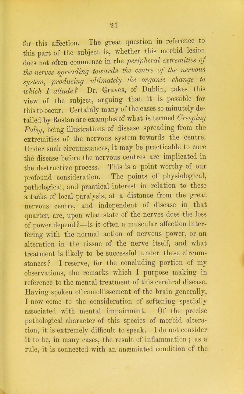 for tins affection. The great question in reference to this part of the subject is, whether this morbid lesion does not often commence in the peripheral extremities of the nerves spreading towards the centre of the nervous system, producing ultimately the organic change to which I allude ? Dr. Graves, of Dublin, takes this view of the subject, arguing that it is possible for this to occur. Certainly many of the cases so minutely de- tailed by Kostan are examples of what is termed Creeping Palsy, being illustrations of disease spreading from the extremities of the nervous system towards the centre. Under such circumstances, it may be practicable to cure the disease before the nervous centres are implicated in the destructive process. This is a point worthy of our profound consideration. The points of physiological, pathological, and practical interest in relation to these attacks of local paralysis, at a distance from the great nervous centre, and independent of disease in that quarter, are, upon what state of the nerves does the loss of power depend ?—is it often a muscular affection inter- fering with the normal action of nervous power, or an alteration in the tissue of the nerve itself, and what treatment is likely to be successful under these circum- stances? I reserve, for the concluding portion of my observations, the remarks which I purpose making in reference to the mental treatment of this cerebral disease. Having spoken of ramollissement of the brain generally, I now come to the consideration of softening specially associated with mental impairment. Of the precise pathological character of this species of morbid altera- tion, it is extremely difficult to speak. I do not consider it to be, in many cases, the result of inflammation ; as a rule, it is connected with an ansemiated condition of the