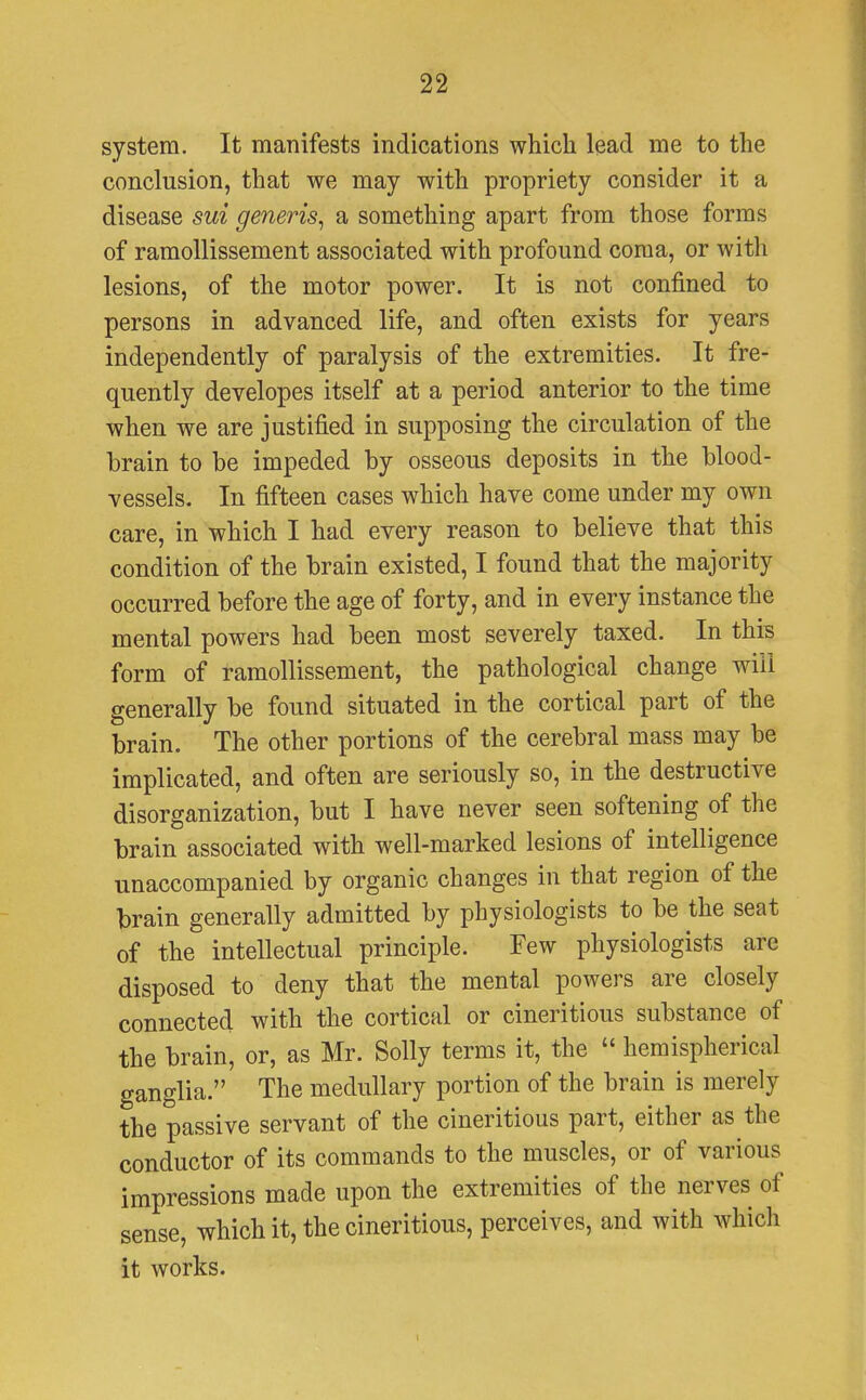system. It manifests indications which lead me to the conclusion, that we may with propriety consider it a disease sui generis, a something apart from those forms of ramollissement associated with profound coma, or with lesions, of the motor power. It is not confined to persons in advanced life, and often exists for years independently of paralysis of the extremities. It fre- quently developes itself at a period anterior to the time when we are justified in supposing the circulation of the brain to be impeded by osseous deposits in the blood- vessels. In fifteen cases which have come under my own care, in which I had every reason to believe that this condition of the brain existed, I found that the majority occurred before the age of forty, and in every instance the mental powers had been most severely taxed. In this form of ramollissement, the pathological change will generally be found situated in the cortical part of the brain. The other portions of the cerebral mass may be implicated, and often are seriously so, in the destructive disorganization, but I have never seen softening of the brain associated with well-marked lesions of intelligence unaccompanied by organic changes in that region of the brain generally admitted by physiologists to be the seat of the intellectual principle. Few physiologists are disposed to deny that the mental powers are closely connected with the cortical or cineritious substance of the brain, or, as Mr. Solly terms it, the  hemispherical ganglia. The medullary portion of the brain is merely the passive servant of the cineritious part, either as the conductor of its commands to the muscles, or of various impressions made upon the extremities of the nerves of sense, which it, the cineritious, perceives, and with which it works. i
