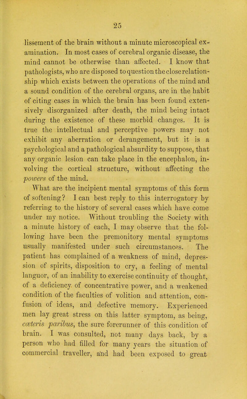 lissement of the brain without a minute microscopical ex- amination. In most cases of cerebral organic disease, the mind cannot be otherwise than affected. I know that pathologists, who are disposed to question the close relation- ship which exists between the operations of the mind and a sound condition of the cerebral organs, are in the habit of citing cases in which the brain has been found exten- sively disorganized after death, the mind being intact during the existence of these morbid changes. It is true the intellectual and perceptive powers may not exhibit any aberration or derangement, but it is a psychological and a pathological absurdity to suppose, that any organic lesion can take place in the encephalon, in- volving the cortical structure, without affecting the 'powers of the mind. What are the incipient mental symptoms of this form of softening ? I can best reply to this interrogatory by referring to the history of several cases which have come under my notice. Without troubling the Society with a minute history of each, I may observe that the fol- lowing have been the premonitory mental symptoms usually manifested under such circumstances. The patient has complained of a weakness of mind, depres- sion of spirits, disposition to cry, a feeling of mental languor, of an inability to exercise continuity of thought, of a deficiency of concentrative power, and a weakened condition of the faculties of volition and attention, con- fusion of ideas, and defective memory. Experienced men lay great stress on this latter symptom, as being, cceteris paribus, the sure forerunner of this condition of brain. I was consulted, not many days back, by a person who had filled for many years the situation of commercial traveller, and had been exposed to great