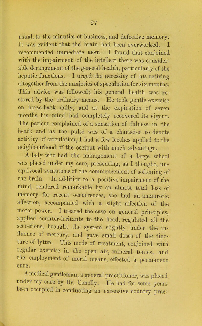 usual, to the minutiae of business, and defective memory. It was evident that the brain had been overworked. I recommended immediate rest. I found that conjoined with the impairment of the intellect there was consider- able derangement of the general health, particularly of the hepatic functions. I urged the necessity of his retiring altogether from the anxieties of speculation for six months. This advice was followed; his general health was re- stored by the ordinary means. He took gentle exercise on horse-back daily, and at the expiration of seven months his mind had completely recovered its vigour. The patient complained of a sensation of fulness in the head; and as the pulse was of a character to denote activity of circulation, I had a few leeches applied to the neighbourhood of the occiput with much advantage. A lady who had the management of a large school was placed under my care, presenting, as I thought, un- equivocal symptoms of the commencement of softening of the brain. In addition to a positive impairment of the mind, rendered remarkable by an almost total loss of memory for recent occurrences, she had an amaurotic affection, accompanied with a slight affection of the motor power. I treated the case on general principles, applied counter-irritants to the head, regulated all the secretions, brought the system slightly under the in- fluence of mercury, and gave small closes of the tinc- ture of lyttae. This mode of treatment, conjoined with regular exercise in the open air, mineral tonics, and the employment of moral means, effected a permanent cure. A medical gentleman, a general practitioner, was placed under my care by Dr. Conolly. He had for some years been occupied in conducting an extensive country prac-