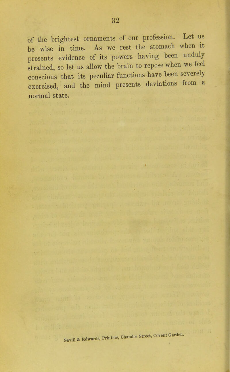 of the brightest ornaments of our profession. Let us be wise in time. As we rest the stomach when it presents evidence of its powers having been unduly strained, so let us allow the brain to repose when we feel conscious that its peculiar functions have been severely exercised, and the mind presents deviations from a normal state. Savill & Edwards, Printers, Chandos Street. Covent Garden.