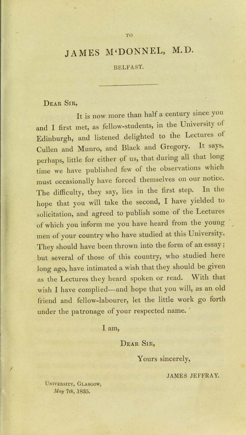 TO JAMES M'DONNEL, M.D. BELFAST. Dear Sir, It is now more than half a century since you and I first met, as fellow-students, in the University of Edinburgh, and listened delighted to the Lectures of Cullen and Munro, and Black and Gregory. It says, perhaps, little for either of us, that during all that long time we have published few of the observations which must occasionally have forced themselves on our notice. The difficulty, they say, lies in the first step. In the hope that you will take the second, I have yielded to solicitation, and agreed to publish some of the Lectures of which you inform me you have heard from the young men of your country who have studied at this University. They should have been thrown into the form of an essay; but several of those of this country, who studied here long ago, have intimated a wish that they should be given as the Lectures they heard spoken or read. With that wish I have complied—and hope that you will, as an old friend and fellow-labourer, let the little work go forth under the patronage of your respected name. I am, Dear Sir, Yours sincerely, University, Glasgow, May 1th, .1835. JAMES JEFFRAY.