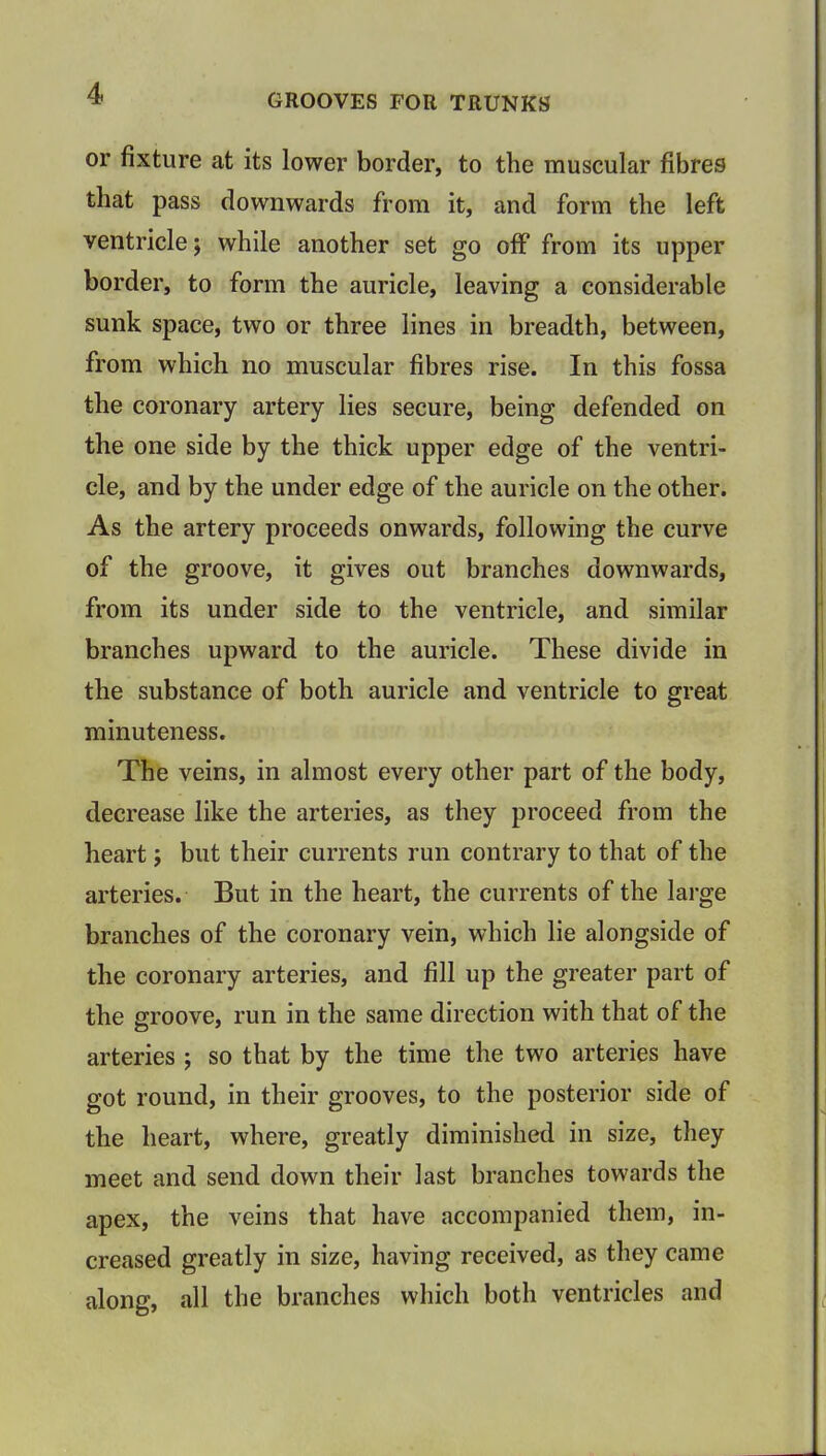 GROOVES FOR TRUNKS or fixture at its lower border, to the muscular fibres that pass downwards from it, and form the left ventricle; while another set go off from its upper border, to form the auricle, leaving a considerable sunk space, two or three lines in breadth, between, from which no muscular fibres rise. In this fossa the coronary artery lies secure, being defended on the one side by the thick upper edge of the ventri- cle, and by the under edge of the auricle on the other. As the artery proceeds onwards, following the curve of the groove, it gives out branches downwards, from its under side to the ventricle, and similar branches upward to the auricle. These divide in the substance of both auricle and ventricle to great minuteness. The veins, in almost every other part of the body, decrease like the arteries, as they proceed from the heart; but their currents run contrary to that of the arteries. But in the heart, the currents of the large branches of the coronary vein, which lie alongside of the coronary arteries, and fill up the greater part of the groove, run in the same direction with that of the arteries ; so that by the time the two arteries have got round, in their grooves, to the posterior side of the heart, where, greatly diminished in size, they meet and send down their last branches towards the apex, the veins that have accompanied them, in- creased greatly in size, having received, as they came along, all the branches which both ventricles and