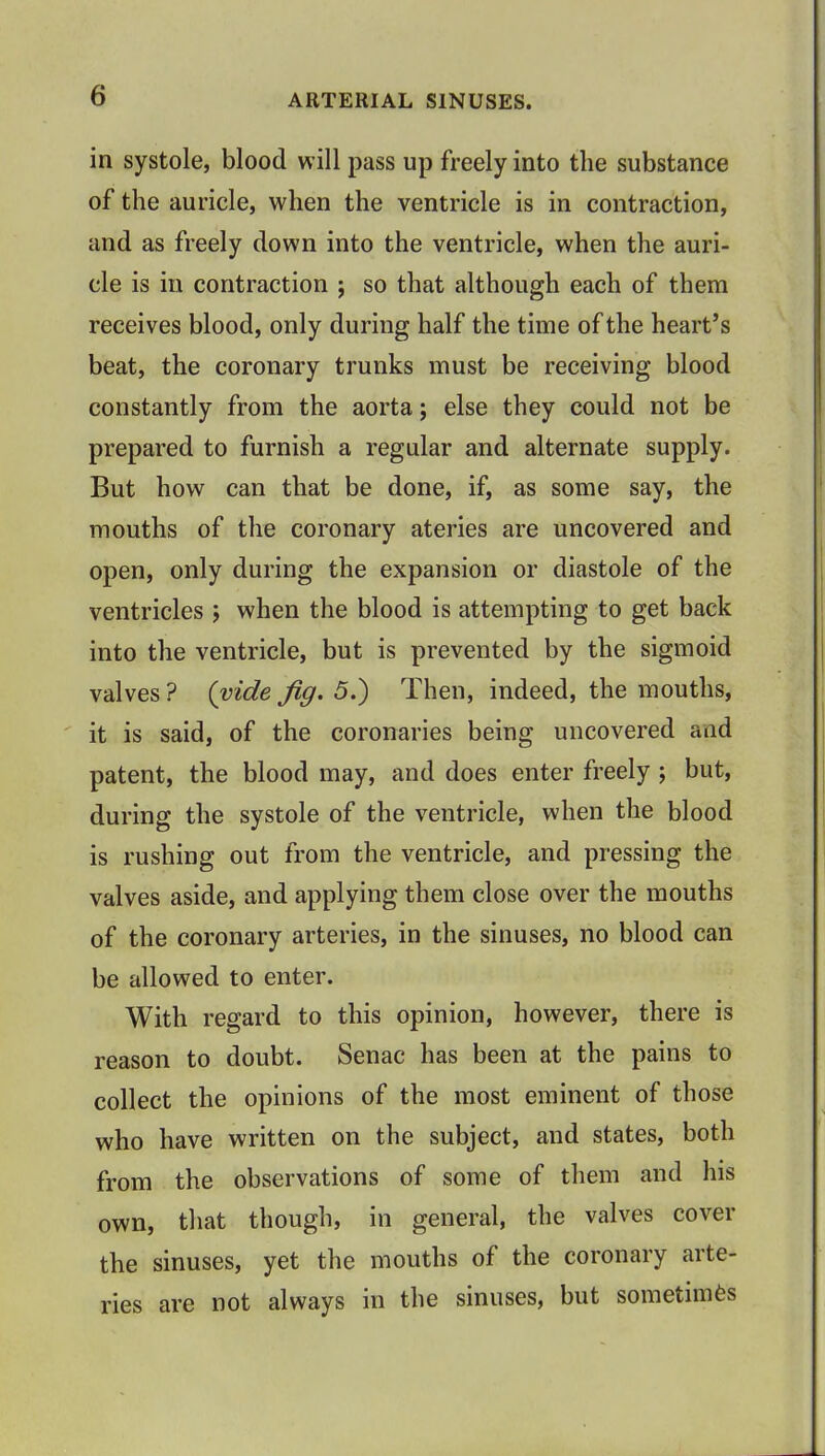 in systole, blood will pass up freely into the substance of the auricle, when the ventricle is in contraction, and as freely down into the ventricle, when the auri- cle is in contraction ; so that although each of them receives blood, only during half the time of the heart's beat, the coronary trunks must be receiving blood constantly from the aorta; else they could not be prepared to furnish a regular and alternate supply. But how can that be done, if, as some say, the mouths of the coronary ateries are uncovered and open, only during the expansion or diastole of the ventricles ; when the blood is attempting to get back into the ventricle, but is prevented by the sigmoid valves ? (vide Jig. 5.) Then, indeed, the mouths, it is said, of the coronaries being uncovered aad patent, the blood may, and does enter freely ; but, during the systole of the ventricle, when the blood is rushing out from the ventricle, and pressing the valves aside, and applying them close over the mouths of the coronary arteries, in the sinuses, no blood can be allowed to enter. With regard to this opinion, however, there is reason to doubt. Senac has been at the pains to collect the opinions of the most eminent of those who have written on the subject, and states, both from the observations of some of them and his own, that though, in general, the valves cover the sinuses, yet the mouths of the coronary arte- ries are not always in the sinuses, but sometimes