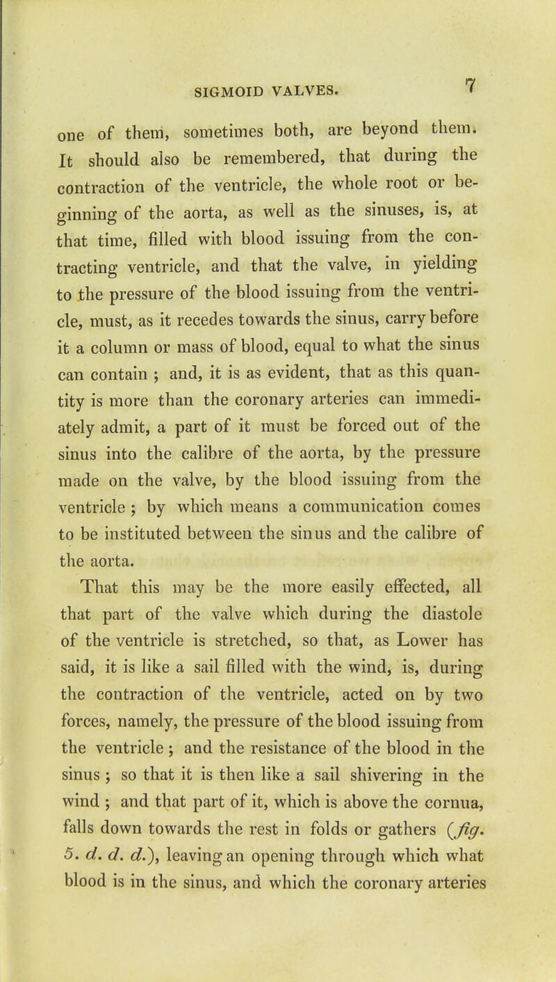 SIGMOID VALVES. one of them, sometimes both, are beyond them. It should also be remembered, that during the contraction of the ventricle, the whole root or be- ginning of the aorta, as well as the sinuses, is, at that time, filled with blood issuing from the con- tracting ventricle, and that the valve, in yielding to the pressure of the blood issuing from the ventri- cle, must, as it recedes towards the sinus, carry before it a column or mass of blood, equal to what the sinus can contain ; and, it is as evident, that as this quan- tity is more than the coronary arteries can immedi- ately admit, a part of it must be forced out of the sinus into the calibre of the aorta, by the pressure made on the valve, by the blood issuing from the ventricle ; by which means a communication comes to be instituted between the sinus and the calibre of the aorta. That this may be the more easily effected, all that part of the valve which during the diastole of the ventricle is stretched, so that, as Lower has said, it is like a sail filled with the wind, is, during the contraction of the ventricle, acted on by two forces, namely, the pressure of the blood issuing from the ventricle ; and the resistance of the blood in the sinus ; so that it is then like a sail shivering in the wind ; and that part of it, which is above the cornua, falls down towards the rest in folds or gathers {fig* 5. d. d. d.), leaving an opening through which what blood is in the sinus, and which the coronary arteries