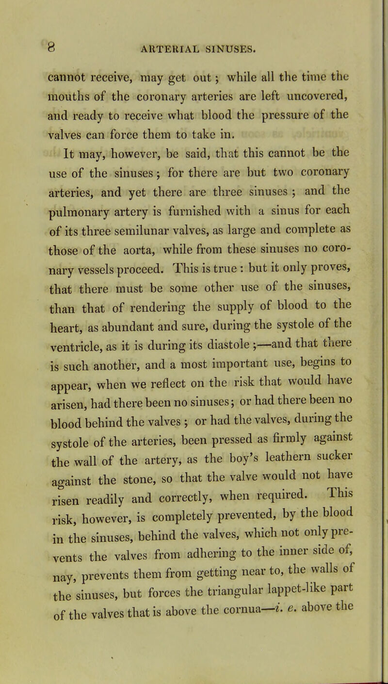 cannot receive, may get out; while all the time the mouths of the coronary arteries are left uncovered, and ready to receive what blood the pressure of the valves can force them to take in. It may, however, be said, that this cannot be the use of the sinuses; for there are but two coronary arteries, and yet there are three sinuses ; and the pulmonary artery is furnished with a sinus for each of its three semilunar valves, as large and complete as those of the aorta, while from these sinuses no coro- nary vessels proceed. This is true : but it only proves, that there must be some other use of the sinuses, than that of rendering the supply of blood to the heart, as abundant and sure, during the systole of the ventricle, as it is during its diastole ;—and that there is such another, and a most important use, begins to appear, when we reflect on the risk that would have arisen, had there been no sinuses; or had there been no blood behind the valves ; or had the valves, during the systole of the arteries, been pressed as firmly against the wall of the artery, as the boy's leathern sucker against the stone, so that the valve would not have risen readily and correctly, when required. This risk, however, is completely prevented, by the blood in the sinuses, behind the valves, which not only pre- vents the valves from adhering to the inner side of, nay, prevents them from getting near to, the walls of the sinuses, but forces the triangular lappet-like part of the valves that is above the cornua—i. e. above the