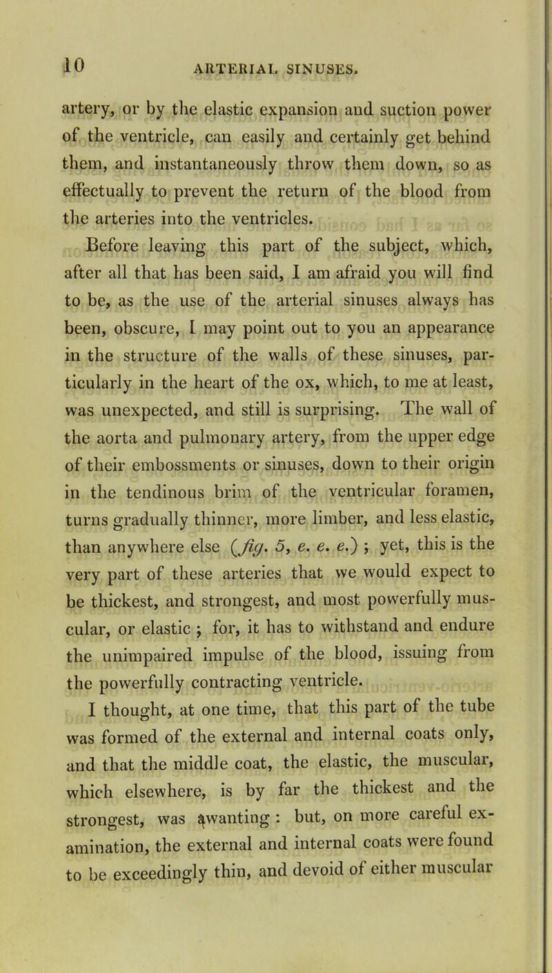 artery, or by the elastic expansion and suction power of the ventricle, can easily and certainly get behind them, and instantaneously throw them down, so as effectually to prevent the return of the blood from the arteries into the ventricles. Before leaving this part of the subject, which, after all that has been said, I am afraid you will find to be, as the use of the arterial sinuses always has been, obscure, L may point out to you an appearance in the structure of the walls of these sinuses, par- ticularly in the heart of the ox, which, to me at least, was unexpected, and still is surprising. The wall of the aorta and pulmonary artery, from the upper edge of their embossments or sinuses, down to their origin in the tendinous brim of the ventricular foramen, turns gradually thinner, more limber, and less elastic, than anywhere else (Jig. 5, e. e. e.) ; yet, this is the very part of these arteries that we would expect to be thickest, and strongest, and most powerfully mus- cular, or elastic j for, it has to withstand and endure the unimpaired impulse of the blood, issuing from the powerfully contracting ventricle. I thought, at one time, that this part of the tube was formed of the external and internal coats only, and that the middle coat, the elastic, the muscular, which elsewhere, is by far the thickest and the strongest, was ^wanting : but, on more careful ex- amination, the external and internal coats were found to be exceedingly thin, and devoid of either muscular