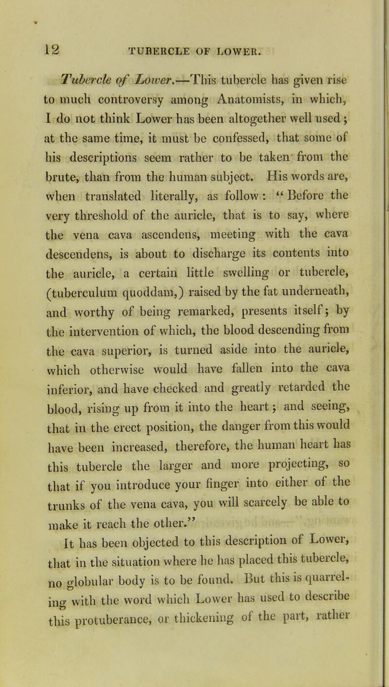 Tubercle of Lower,—This tubercle has given rise to much controversy among Anatomists, in which, 1 do not think Lower has been altogether well used; at the same time, it must be confessed, that some of his descriptions seem rather to be taken- from the brute, than from the human subject. His words are, when translated literally, as follow: ff Before the very threshold of the auricle, that is to say, where the vena cava ascendens, meeting with the cava descendens, is about to discharge its contents into the auricle, a certain little swelling or tubercle, (tuberculum quoddam,) raised by the fat underneath, and worthy of being remarked, presents itself; by the intervention of which, the blood descending from the cava superior, is turned aside into the auricle, which otherwise would have fallen into the cava inferior, and have checked and greatly retarded the blood, rising up from it into the heart; and seeing, that in the erect position, the danger from this would have been increased, therefore, the human heart has this tubercle the larger and more projecting, so that if you introduce your finger into either of the trunks of the vena cava, you will scarcely be able to make it reach the other. It has been objected to this description of Lower, that in the situation where he has placed this tubercle, no globular body is to be found. But this is quarrel- ing with the word which Lower has used to describe this protuberance, or thickening of the part, rather