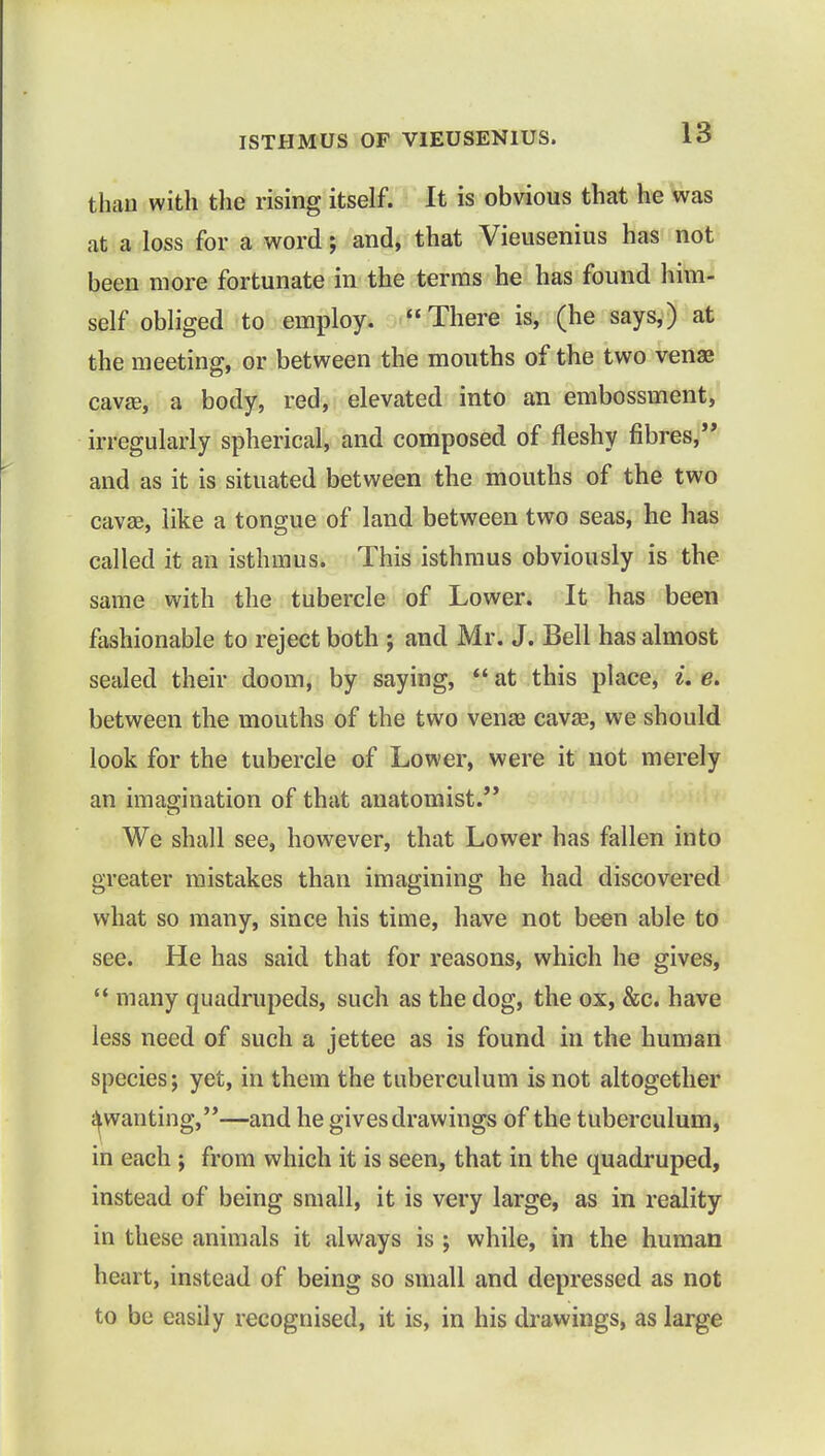 than with the rising itself. It is obvious that he was at a loss for a word; and, that Vieusenius has not been more fortunate in the terms he has found him- self obliged to employ. There is, (he says,) at the meeting, or between the mouths of the two venae cava;, a body, red, elevated into an embossment, irregularly spherical, and composed of fleshy fibres, and as it is situated between the mouths of the two cava?, like a tongue of land between two seas, he has called it an isthmus. This isthmus obviously is the same with the tubercle of Lower. It has been fashionable to reject both ; and Mr. J. Bell has almost sealed their doom, by saying,  at this place, ik e. between the mouths of the two venas cava?, we should look for the tubercle of Lower, were it not merely an imagination of that anatomist. We shall see, however, that Lower has fallen into greater mistakes than imagining he had discovered what so many, since his time, have not been able to see. He has said that for reasons, which he gives,  many quadrupeds, such as the dog, the ox, &c. have less need of such a jettee as is found in the human species; yet, in them the tuberculum is not altogether ^wanting,—and he gives drawings of the tuberculum, in each ; from which it is seen, that in the quadruped, instead of being small, it is very large, as in reality in these animals it always is ; while, in the human heart, instead of being so small and depressed as not to be easily recognised, it is, in his drawings, as large