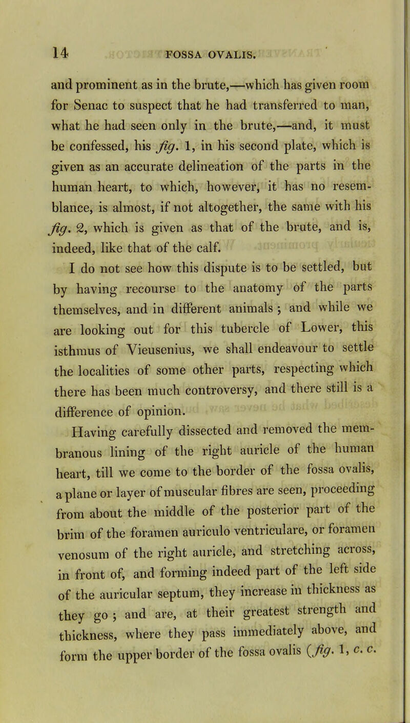 and prominent as in the brute,—which has given room for Senac to suspect that he had transferred to man, what he had seen only in the brute,—and, it must be confessed, his Jig. 1, in his second plate, which is given as an accurate delineation of the parts in the human heart, to which, however, it has no resem- blance, is almost, if not altogether, the same with his Jig. 2, which is given as that of the brute, and is, indeed, like that of the calf. I do not see how this dispute is to be settled, but by having recourse to the anatomy of the parts themselves, and in different animals ; and while we are looking out for this tubercle of Lower, this isthmus of Vieusenius, we shall endeavour to settle the localities of some other parts, respecting which there has been much controversy, and there still is a difference of opinion. Having carefully dissected and removed the mem- branous lining of the right auricle of the human heart, till we come to the border of the fossa ovalis, a plane or layer of muscular fibres are seen, proceeding from about the middle of the posterior part of the brim of the foramen auriculo ventriculare, or foramen venosum of the right auricle, and stretching across, in front of, and forming indeed part of the left side of the auricular septum, they increase in thickness as they go ; and are, at their greatest strength and thickness, where they pass immediately above, and form the upper border of the fossa ovalis {Jig. 1, c. c.