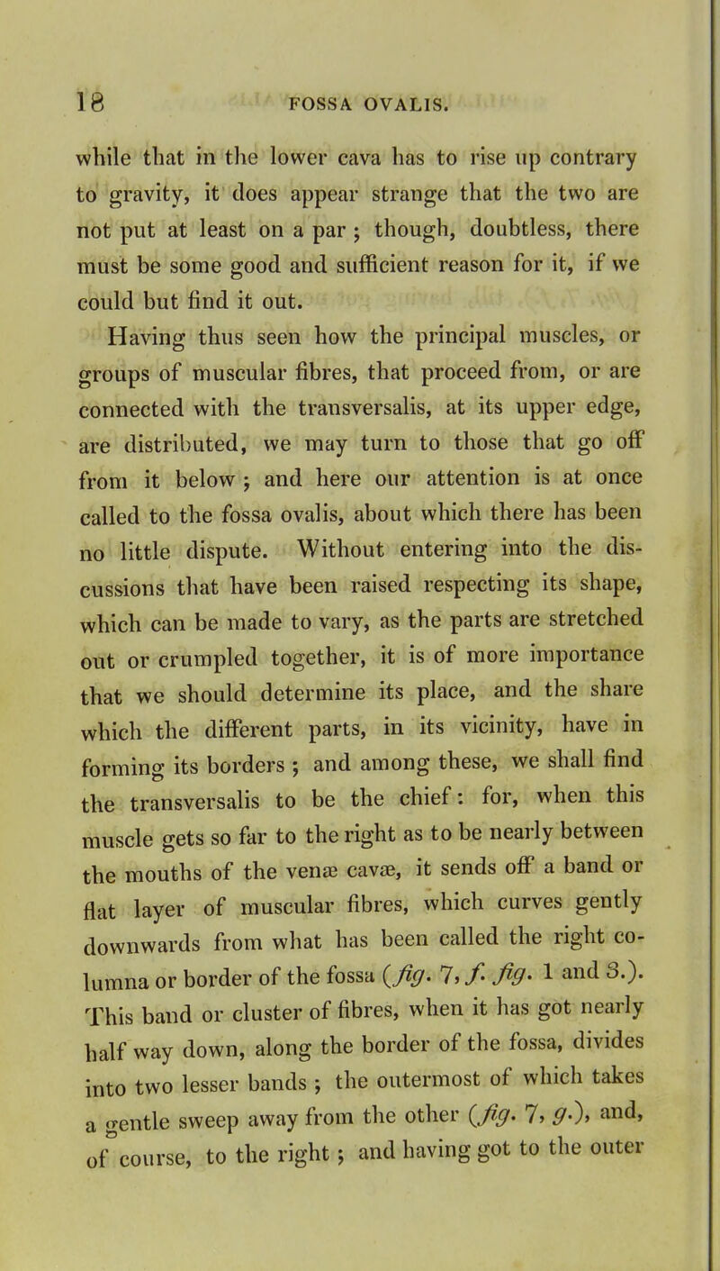 while that in the lower cava has to rise up contrary to gravity, it does appear strange that the two are not put at least on a par ; though, doubtless, there must be some good and sufficient reason for it, if we could but find it out. Having thus seen how the principal muscles, or groups of muscular fibres, that proceed from, or are connected with the transversalis, at its upper edge, are distributed, we may turn to those that go off from it below ; and here our attention is at once called to the fossa ovalis, about which there has been no little dispute. Without entering into the dis- cussions that have been raised respecting its shape, which can be made to vary, as the parts are stretched out or crumpled together, it is of more importance that we should determine its place, and the share which the different parts, in its vicinity, have in forming its borders ; and among these, we shall find the transversalis to be the chief: for, when this muscle gets so far to the right as to be nearly between the mouths of the venae cava?, it sends off a band or flat layer of muscular fibres, which curves gently downwards from what has been called the right co- lumna or border of the fossa {fig. 7, fi fig- 1 and 6.). This band or cluster of fibres, when it has got nearly half way down, along the border of the fossa, divides into two lesser bands ; the outermost of which takes a gentle sweep away from the other {fig. 7, 9>\ and, o/course, to the right; and having got to the outer