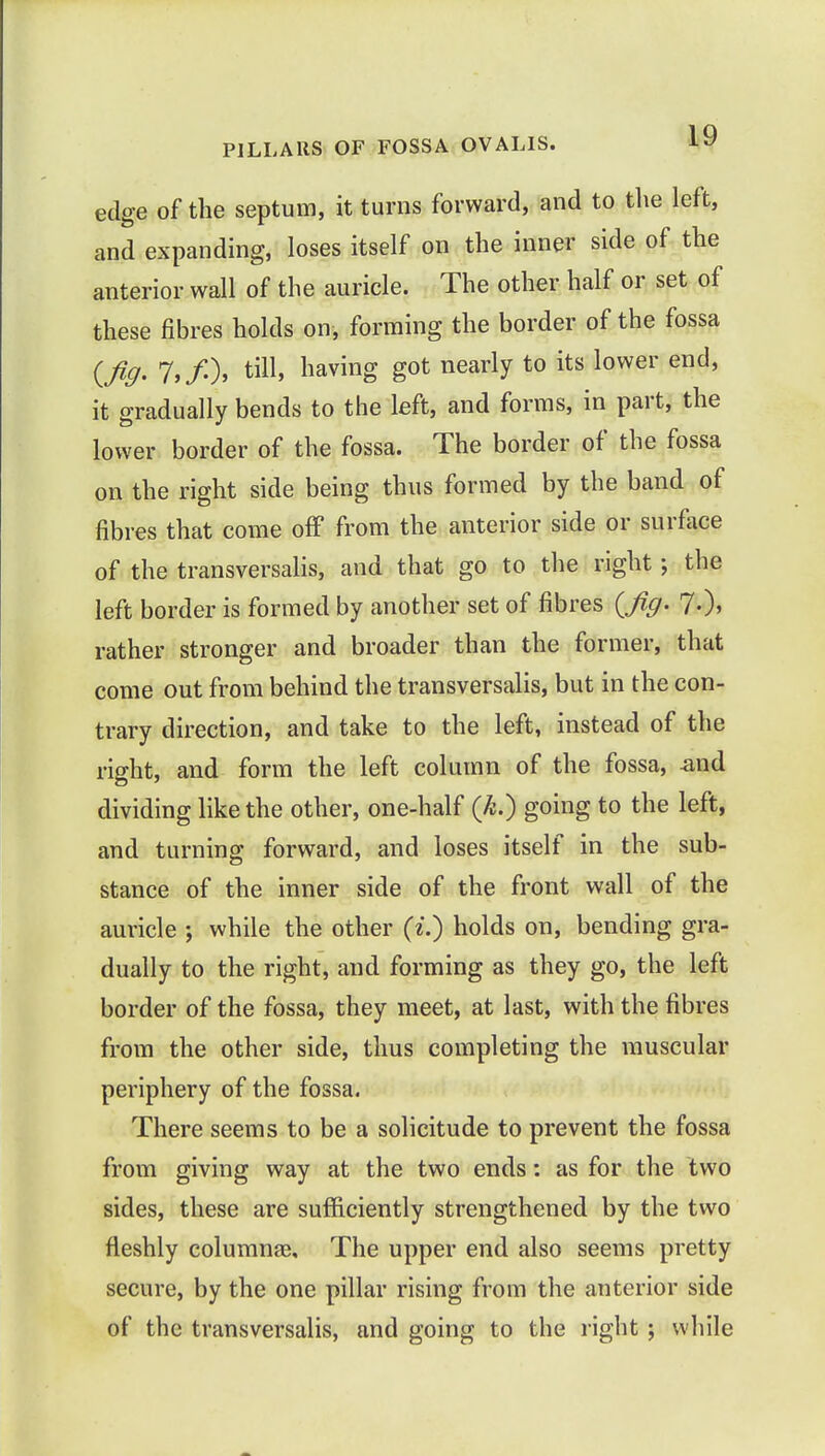 PILLARS OF FOSSA OVALIS. iy edge of the septum, it turns forward, and to the left, and expanding, loses itself on the inner side of the anterior wall of the auricle. The other half or set of these fibres holds on, forming the border of the fossa (fig- 7>/-)> tm' havins Sot nearl?t0 its lower end' it gradually bends to the left, and forms, in part, the lower border of the fossa. The border of the fossa on the right side being thus formed by the band of fibres that come off from the anterior side or surface of the transversalis, and that go to the right; the left border is formed by another set of fibres (fig. 7-)> rather stronger and broader than the former, that come out from behind the transversalis, but in the con- trary direction, and take to the left, instead of the right, and form the left column of the fossa, -and dividing like the other, one-half (k.) going to the left, and turning forward, and loses itself in the sub- stance of the inner side of the front wall of the auricle ; while the other (£.) holds on, bending gra- dually to the right, and forming as they go, the left border of the fossa, they meet, at last, with the fibres from the other side, thus completing the muscular periphery of the fossa. There seems to be a solicitude to prevent the fossa from giving way at the two ends: as for the two sides, these are sufficiently strengthened by the two fleshly columnar The upper end also seems pretty secure, by the one pillar rising from the anterior side of the transversalis, and going to the right ; while