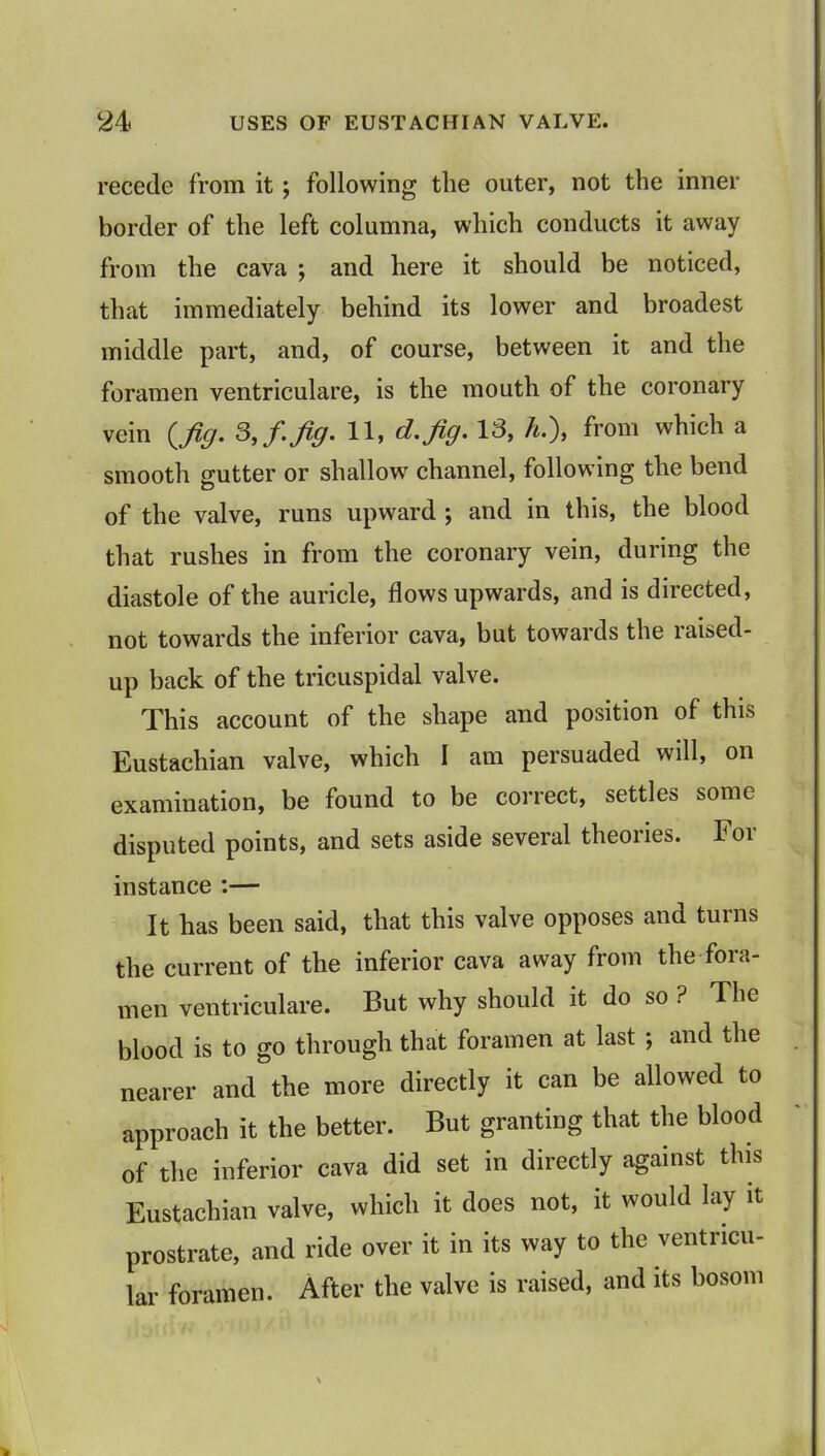 recede from it; following the outer, not the inner border of the left columna, which conducts it away from the cava ; and here it should be noticed, that immediately behind its lower and broadest middle part, and, of course, between it and the foramen ventriculare, is the mouth of the coronary vein (Jig. 3, f.jig. 11, d.Jig. 13, h.\ from which a smooth gutter or shallow channel, following the bend of the valve, runs upward ; and in this, the blood that rushes in from the coronary vein, during the diastole of the auricle, flows upwards, and is directed, not towards the inferior cava, but towards the raised- up back of the tricuspidal valve. This account of the shape and position of this Eustachian valve, which I am persuaded will, on examination, be found to be correct, settles some disputed points, and sets aside several theories. For instance :— It has been said, that this valve opposes and turns the current of the inferior cava away from the fora- men ventriculare. But why should it do so ? The blood is to go through that foramen at last ; and the nearer and the more directly it can be allowed to approach it the better. But granting that the blood of the inferior cava did set in directly against this Eustachian valve, which it does not, it would lay it prostrate, and ride over it in its way to the ventricu- lar foramen. After the valve is raised, and its bosom