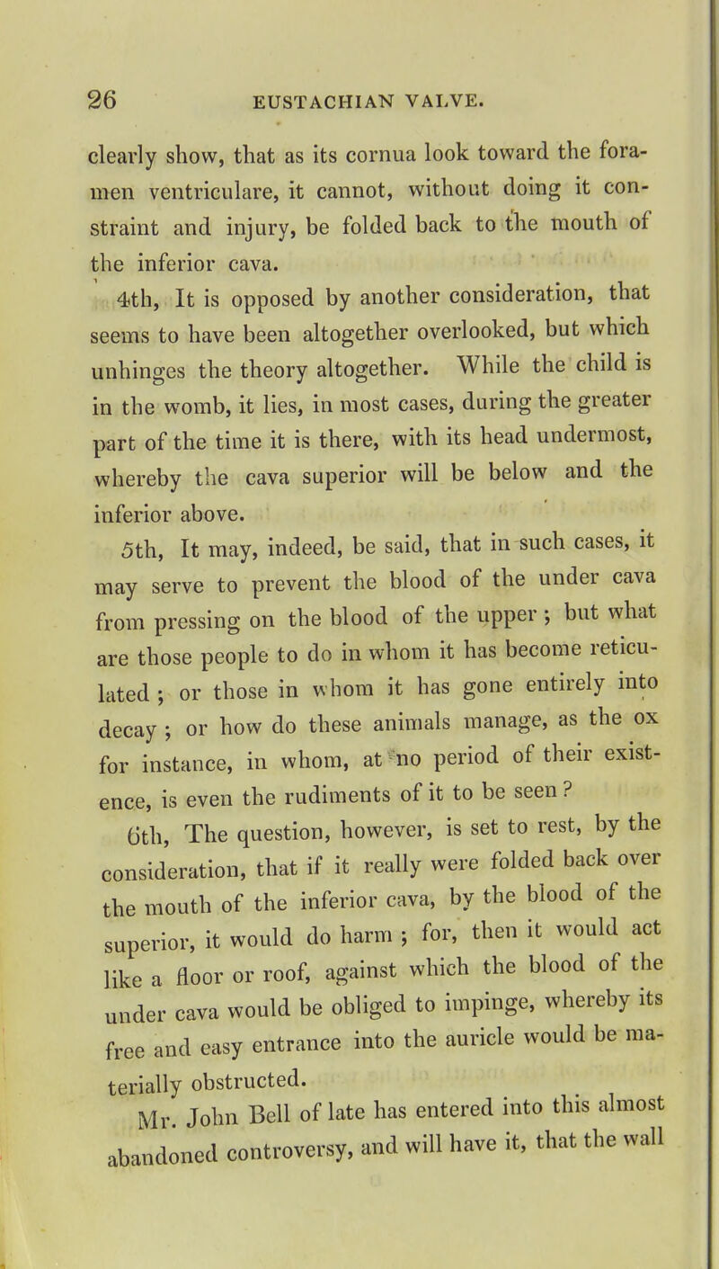 clearly show, that as its cornua look toward the fora- men ventriculare, it cannot, without doing it con- straint and injury, be folded back to the mouth of the inferior cava. 4th, It is opposed by another consideration, that seems to have been altogether overlooked, but which unhinges the theory altogether. While the child is in the womb, it lies, in most cases, during the greater part of the time it is there, with its head undermost, whereby the cava superior will be below and the inferior above. 5th, It may, indeed, be said, that in such cases, it may serve to prevent the blood of the under cava from pressing on the blood of the upper ; but what are those people to do in whom it has become reticu- lated ; or those in whom it has gone entirely into decay ; or how do these animals manage, as the ox for instance, in whom, at no period of their exist- ence, is even the rudiments of it to be seen ? 6th, The question, however, is set to rest, by the consideration, that if it really were folded back over the mouth of the inferior cava, by the blood of the superior, it would do harm ; for, then it would act like a floor or roof, against which the blood of the under cava would be obliged to impinge, whereby its free and easy entrance into the auricle would be ma- terially obstructed. Mr John Bell of late has entered into this almost abandoned controversy, and will have it, that the wall