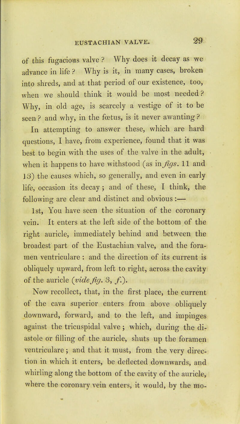 of this fugacious valve ? Why does it decay as we advance in life ? Why is it, in many cases, broken into shreds, and at that period of our existence, too, when we should think it would be most needed? Why, in old age, is scarcely a vestige of it to be seen ? and why, in the foetus, is it never awanting ? In attempting to answer these, which are hard questions, I have, from experience, found that it was best to begin with the uses of the valve in the adult, when it happens to have withstood (as in figs. 11 and VS) the causes which, so generally, and even in early life, occasion its decay; and of these, I think, the following are clear and distinct and obvious:— 1st, You have seen the situation of the coronary vein. It enters at the left side of the bottom of the right auricle, immediately behind and between the broadest part of the Eustachian valve, and the fora- men ventriculare : and the direction of its current is obliquely upward, from left to right, across the cavity of the auricle (vide fig. 3, /.). Now recollect, that, in the first place, the current of the cava superior enters from above obliquely downward, forward, and to the left, and impinges against the tricuspidal valve; which, during the di- astole or filling of the auricle, shuts up the foramen ventriculare; and that it must, from the very direc- tion in which it enters, be deflected downwards, and whirling along the bottom of the cavity of the auricle, where the coronary vein enters, it would, by the mo-