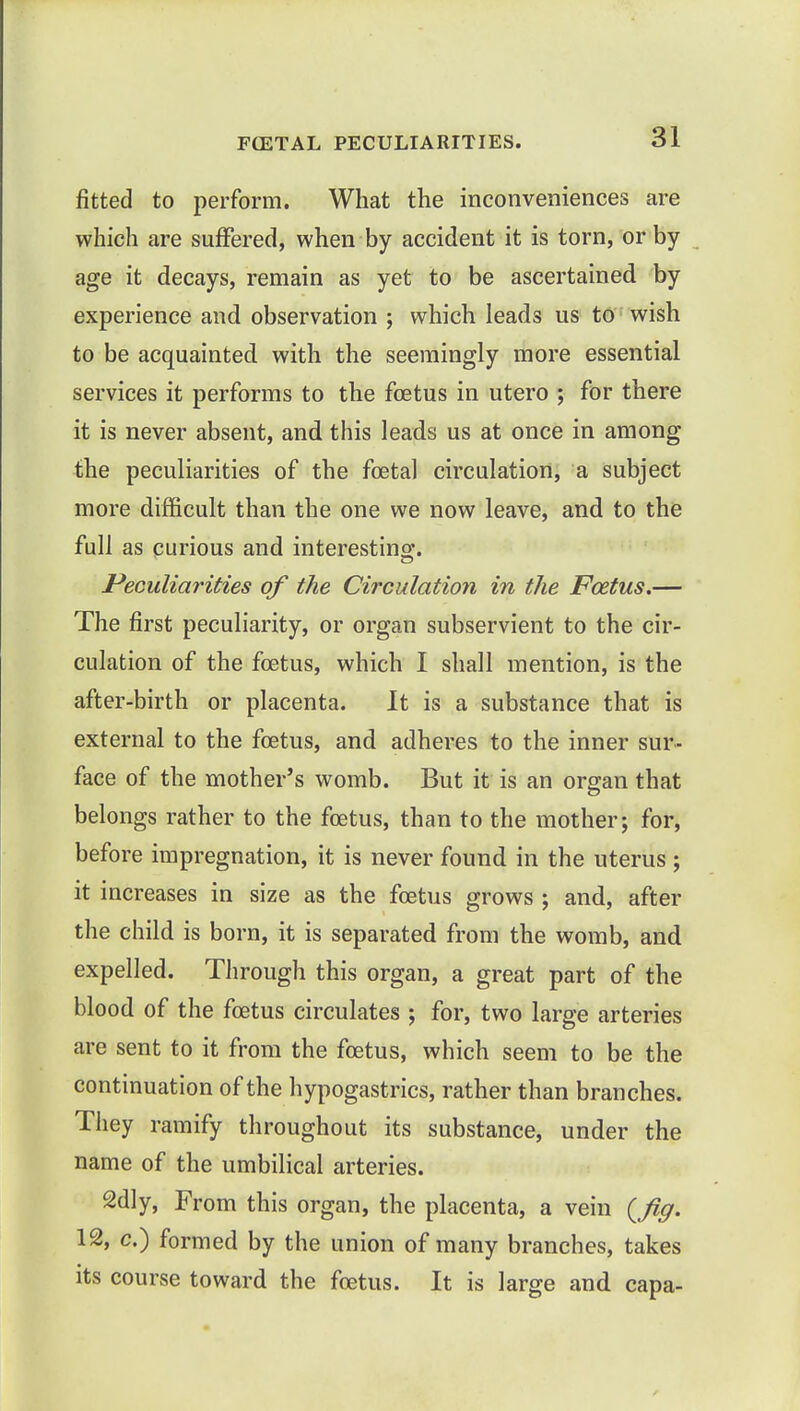 fitted to perform. What the inconveniences are which are suffered, when by accident it is torn, or by age it decays, remain as yet to be ascertained by experience and observation ; which leads us to wish to be acquainted with the seemingly more essential services it performs to the foetus in utero ; for there it is never absent, and this leads us at once in among the peculiarities of the foetal circulation, a subject more difficult than the one we now leave, and to the full as curious and interesting. Peculiarities of the Circulation in the Foetus.— The first peculiarity, or organ subservient to the cir- culation of the foetus, which I shall mention, is the after-birth or placenta. It is a substance that is external to the foetus, and adheres to the inner sur- face of the mother's womb. But it is an organ that belongs rather to the foetus, than to the mother; for, before impregnation, it is never found in the uterus ; it increases in size as the foetus grows ; and, after the child is born, it is separated from the womb, and expelled. Through this organ, a great part of the blood of the foetus circulates ; for, two large arteries are sent to it from the foetus, which seem to be the continuation of the hypogastrics, rather than branches. They ramify throughout its substance, under the name of the umbilical arteries. 2dly, From this organ, the placenta, a vein (Jig. 12, c.) formed by the union of many branches, takes its course toward the foetus. It is large and capa-