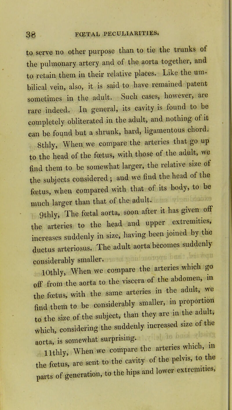 to serve no other purpose than to tie the trunks of the pulmonary artery and of the aorta together, and to retain them in their relative places. Like the um- bilical vein, also, it is said to have remained patent sometimes in the adult. Such cases, however, are rare indeed. In general, its cavity is found to be completely obliterated in the adult, and nothing of it can be found but a shrunk, hard, ligamentous chord. 8thly, When, we compare the arteries that go up to the head of the fetus, with those of the adult, we find them to be somewhat larger, the relative size of the subjects considered ; and we find the head of the foetus, when compared with that of its body, to be much larger than that of the adult. 9thly, The foetal aorta, soon after it has given off the arteries to the head and upper extremities, increases suddenly in size, having been joined by the ductus arteriosus. The adult aorta becomes suddenly considerably smaller. lOthly, When we compare the arteries which go off from the aorta to the viscera of the abdomen, m the foetus, with the same arteries in the adult, we find them to be considerably smaller, in proportion to the size of the subject, than they are in the adult, which, considering the suddenly increased size of the aorta, is somewhat surprising. llthly When we compare the arteries which, m the fcetus', are sent to the cavity of the pelvis, to the parts of generation, to the hips and lower extremities,