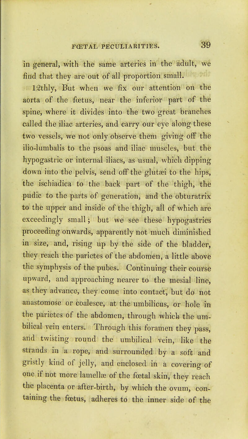 in general, with the same arteries in the adult, we find that they are out of all proportion small. ISthly, But when we fix our attention on the aorta of the fetus, near the inferior part of the spine, where it divides into the two great branches called the iliac arteries, and carry our eye along these two vessels, we not only observe them giving off the ilio-lumbalis to the psoas and iliac muscles, but the hypogastric or internal iliacs, as usual, which dipping down into the pelvis, send off the glutaei to the hips, the ischiadica to the back part of the thigh, the pudic to the parts of generation, and the obturatrix to the upper and inside of the thigh, all of which are exceedingly small; but we see these hypogastrics proceeding onwards, apparently not much diminished in size, and, rising up by the side of the bladder, they reach the parietes of the abdomen, a little above the symphysis of the pubes. Continuing their course upward, and approaching nearer to the mesial line, as they advance, they come into contact, but do not anastomose or coalesce, at the umbilicus, or hole in the parietes of the abdomen, through which the um- bilical vein enters. Through this foramen they pass, and twisting round the umbilical vein, like the strands in a rope, and surrounded by a soft and gristly kind of jelly, and enclosed in a covering of one if not more lamellae of the foetal skin, they reach the placenta or after-birth, by which the ovum, con- taining the foetus, adheres to the inner side of the