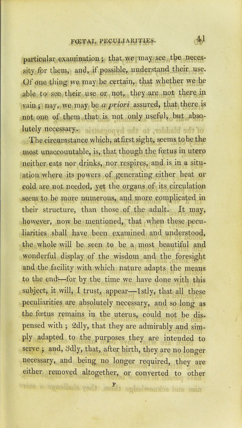 particular examination; that we may see the neces- sity for them, and, if possible, understand their use. Of one thing we may be certain, that whether we be able to see their use or not, they are not there in vain j nay, we may be a priori assured, that there is not one of them that is not only useful, but abso- lutely necessary. The circumstance which, atfirst sight, seems tobe the most unaccountable, is, that though the foetus in utero neither eats nor drinks, nor respires, and is in a situ- ation where its powers of generating either heat or cold are not needed, yet the organs of its circulation seem to be more numerous, and more complicated in their structure, than those of the adult. It may, however, now be mentioned, that when these pecu- liarities shall have been examined and understood, the whole will be seen to be a most beautiful and wonderful display of the wisdom and the foresight and the facility with which nature adapts the means to the end-—for by the time we have done with this subject, it will, I trust, appear—lstly, that all these peculiarities are absolutely necessary, and so long as the foetus remains in the uterus, could not be dis- pensed with \ 2dly, that they are admirably and sim- ply adapted to the purposes they are intended to serve j and, 3dly, that, after birth, they are no longer necessary, and being no longer required, they are either removed altogether, or converted to other p