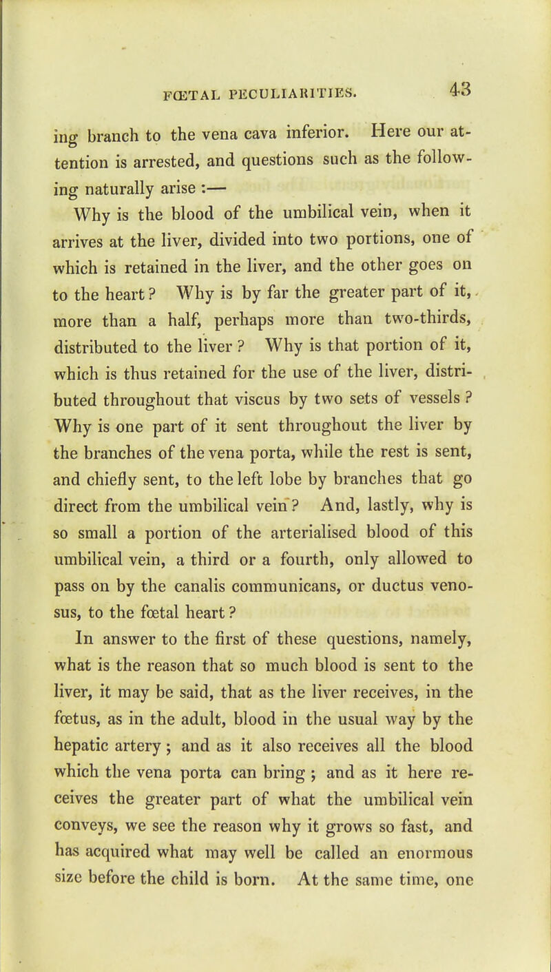 ing branch to the vena cava inferior. Here our at- tention is arrested, and questions such as the follow- ing naturally arise :— Why is the blood of the umbilical vein, when it arrives at the liver, divided into two portions, one of which is retained in the liver, and the other goes on to the heart ? Why is by far the greater part of it, more than a half, perhaps more than two-thirds, distributed to the liver ? Why is that portion of it, which is thus retained for the use of the liver, distri- buted throughout that viscus by two sets of vessels ? Why is one part of it sent throughout the liver by the branches of the vena porta, while the rest is sent, and chiefly sent, to the left lobe by branches that go direct from the umbilical vein ? And, lastly, why is so small a portion of the arterialised blood of this umbilical vein, a third or a fourth, only allowed to pass on by the canalis communicans, or ductus veno- sus, to the foetal heart ? In answer to the first of these questions, namely, what is the reason that so much blood is sent to the liver, it may be said, that as the liver receives, in the foetus, as in the adult, blood in the usual way by the hepatic artery; and as it also receives all the blood which the vena porta can bring ; and as it here re- ceives the greater part of what the umbilical vein conveys, we see the reason why it grows so fast, and has acquired what may well be called an enormous size before the child is born. At the same time, one