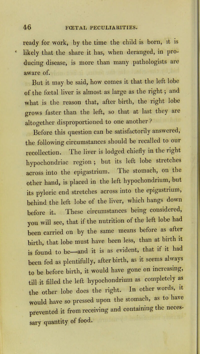 ready for work, by the time the child is born, it is likely that the share it has, when deranged, in pro- ducing disease, is more than many pathologists are aware of. But it may be said, how comes it that the left lobe of the fcetal liver is almost as large as the right; and what is the reason that, after birth, the right lobe grows faster than the left, so that at last they are altogether disproportioned to one another ? Before this question can be satisfactorily answered, the following circumstances should be recalled to our recollection. The liver is lodged chiefly in the right hypochondriac region; but its left lobe stretches across into the epigastrium. The stomach, on the other hand, is placed in the left hypochondrium, but its pyloric end stretches across into the epigastrium, behind the left lobe of the liver, which hangs down before it. These circumstances being considered, you will see, that if the nutrition of the left lobe had been carried on by the same means before as *fter birth, that lobe must have been less, than at birth it is found to be—and it is as evident, that if it had been fed as plentifully, afterbirth, as it seems always to be before birth, it would have gone on increasing, till it filled the left hypochondrium as completely as the other lobe does the right. In other words, it would have so pressed upon the stomach, as to have prevented it from receiving and containing the neces- sary quantity of food.