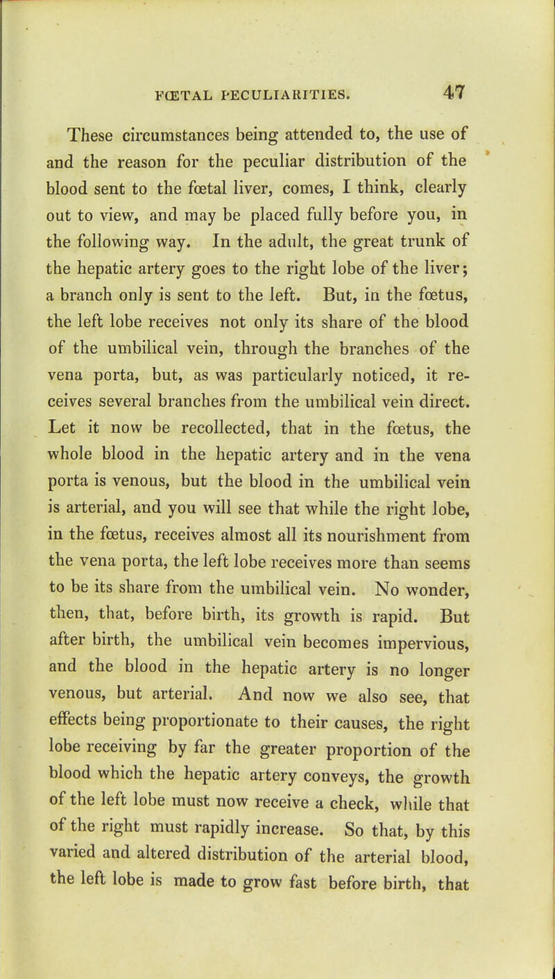 These circumstances being attended to, the use of and the reason for the peculiar distribution of the blood sent to the foetal liver, comes, I think, clearly out to view, and may be placed fully before you, in the following way. In the adult, the great trunk of the hepatic artery goes to the right lobe of the liver; a branch only is sent to the left. But, in the foetus, the left lobe receives not only its share of the blood of the umbilical vein, through the branches of the vena porta, but, as was particularly noticed, it re- ceives several branches from the umbilical vein direct. Let it now be recollected, that in the foetus, the whole blood in the hepatic artery and in the vena porta is venous, but the blood in the umbilical vein is arterial, and you will see that while the right lobe, in the foetus, receives almost all its nourishment from the vena porta, the left lobe receives more than seems to be its share from the umbilical vein. No wonder, then, that, before birth, its growth is rapid. But after birth, the umbilical vein becomes impervious, and the blood in the hepatic artery is no longer venous, but arterial. And now we also see, that effects being proportionate to their causes, the right lobe receiving by far the greater proportion of the blood which the hepatic artery conveys, the growth of the left lobe must now receive a check, while that of the right must rapidly increase. So that, by this varied and altered distribution of the arterial blood, the left lobe is made to grow fast before birth, that