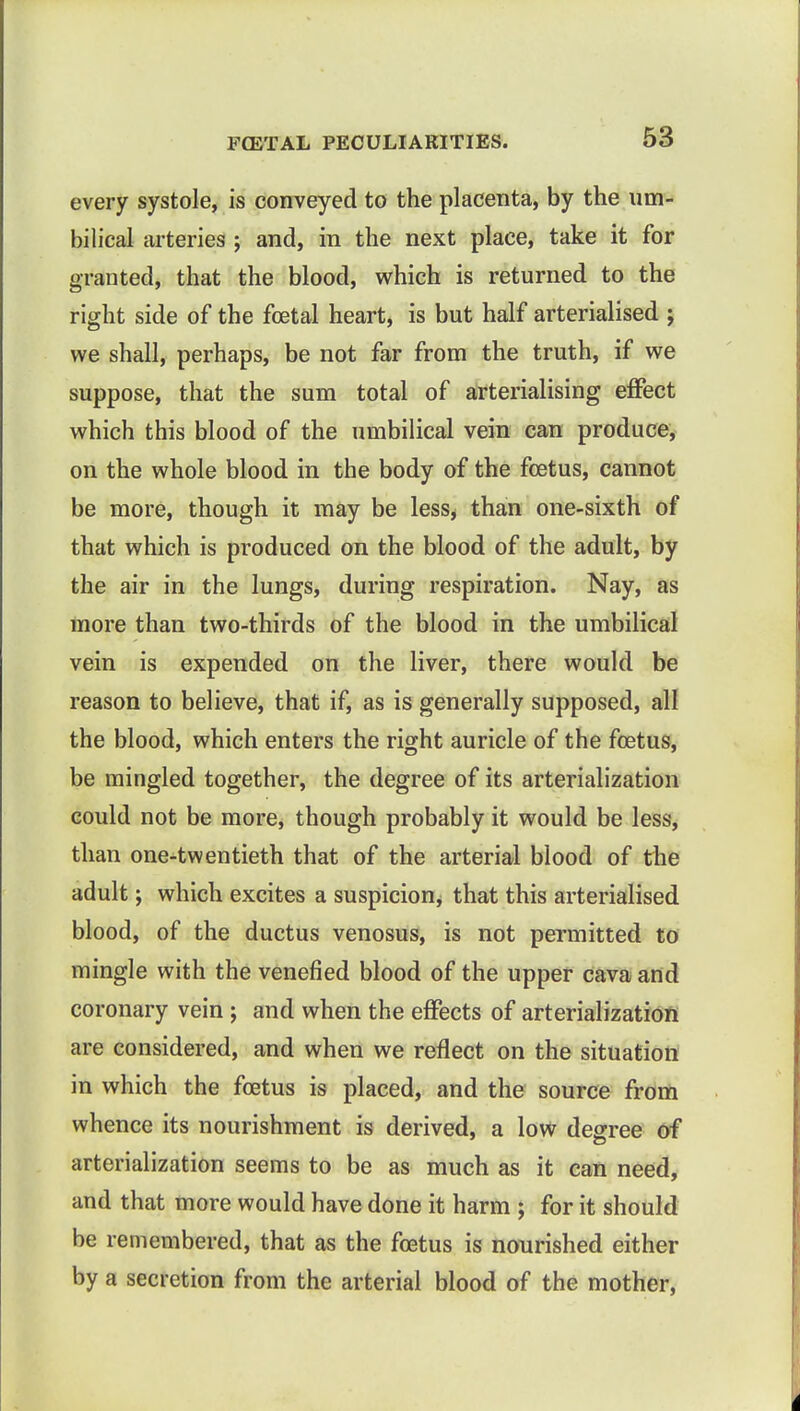 every systole, is conveyed to the placenta, by the um- bilical arteries ; and, in the next place, take it for granted, that the blood, which is returned to the right side of the foetal heart, is but half arterialised ; we shall, perhaps, be not far from the truth, if we suppose, that the sum total of arterialising effect which this blood of the umbilical vein can produce, on the whole blood in the body of the foetus, cannot be more, though it may be less, than one-sixth of that which is produced on the blood of the adult, by the air in the lungs, during respiration. Nay, as more than two-thirds of the blood in the umbilical vein is expended on the liver, there would be reason to believe, that if, as is generally supposed, all the blood, which enters the right auricle of the foetus, be mingled together, the degree of its arterialization could not be more, though probably it would be less, than one-twentieth that of the arterial blood of the adult; which excites a suspicion, that this arterialised blood, of the ductus venosus, is not permitted to mingle with the venefied blood of the upper cava and coronary vein ; and when the effects of arterialization are considered, and when we reflect on the situation in which the foetus is placed, and the source from whence its nourishment is derived, a low degree of arterialization seems to be as much as it can need, and that more would have done it harm ; for it should be remembered, that as the foetus is nourished either by a secretion from the arterial blood of the mother,