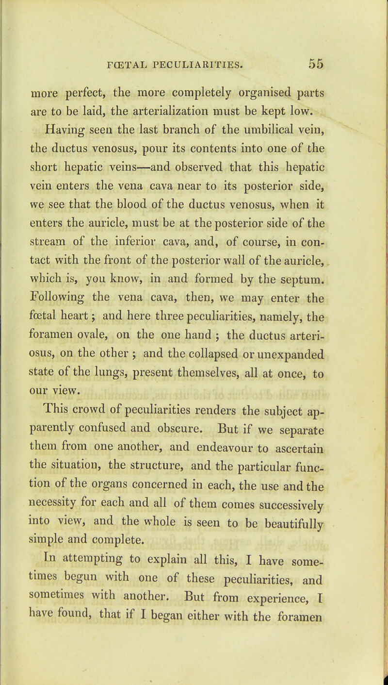 more perfect, the more completely organised parts are to be laid, the arterialization must be kept low. Having seen the last branch of the umbilical vein, the ductus venosus, pour its contents into one of the short hepatic veins—and observed that this hepatic vein enters the vena cava near to its posterior side, we see that the blood of the ductus venosus, when it enters the auricle, must be at the posterior side of the stream of the inferior cava, and, of course, in con- tact with the front of the posterior wall of the auricle, which is, you know, in and formed by the septum. Following the vena cava, then, we may enter the foetal heart; and here three peculiarities, namely, the foramen ovale, on the one hand j the ductus arteri- osus, on the other ; and the collapsed or unexpanded state of the lungs, present themselves, all at once, to our view. This crowd of peculiarities renders the subject ap- parently confused and obscure. But if we separate them from one another, and endeavour to ascertain the situation, the structure, and the particular func- tion of the organs concerned in each, the use and the necessity for each and all of them comes successively into view, and the whole is seen to be beautifully simple and complete. In attempting to explain all this, I have some- times begun with one of these peculiarities, and sometimes with another. But from experience, I have found, that if I began either with the foramen