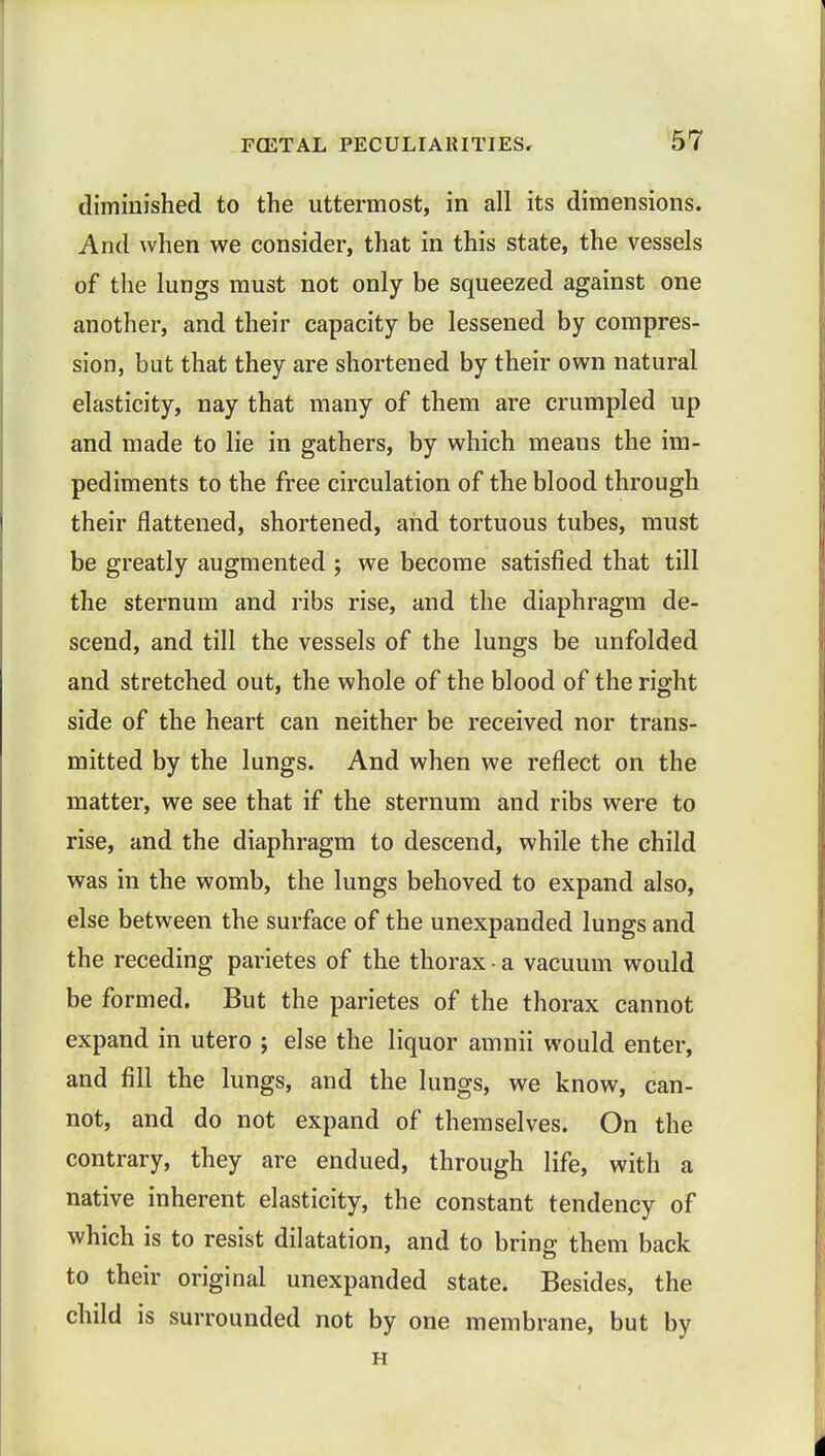 diminished to the uttermost, in all its dimensions. And when we consider, that in this state, the vessels of the lungs must not only be squeezed against one another, and their capacity be lessened by compres- sion, but that they are shortened by their own natural elasticity, nay that many of them are crumpled up and made to lie in gathers, by which means the im- pediments to the free circulation of the blood through their flattened, shortened, and tortuous tubes, must be greatly augmented ; we become satisfied that till the sternum and ribs rise, and the diaphragm de- scend, and till the vessels of the lungs be unfolded and stretched out, the whole of the blood of the right side of the heart can neither be received nor trans- mitted by the lungs. And when we reflect on the matter, we see that if the sternum and ribs were to rise, and the diaphragm to descend, while the child was in the womb, the lungs behoved to expand also, else between the surface of the unexpanded lungs and the receding parietes of the thorax • a vacuum would be formed. But the parietes of the thorax cannot expand in utero ; else the liquor amnii would enter, and fill the lungs, and the lungs, we know, can- not, and do not expand of themselves. On the contrary, they are endued, through life, with a native inherent elasticity, the constant tendency of which is to resist dilatation, and to bring them back to their original unexpanded state. Besides, the child is surrounded not by one membrane, but by H