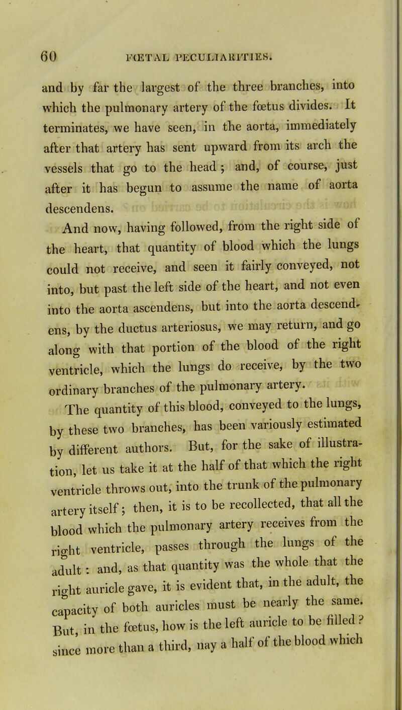 and by far the largest of the three branches, into which the pulmonary artery of the foetus divides. It terminates, we have seen, in the aorta, immediately after that artery has sent upward from its arch the vessels that go to the head ; and, of course, just after it has begun to assume the name of aorta descendens. And now, having followed, from the right side of the heart, that quantity of blood which the lungs could not receive, and seen it fairly conveyed, not into, but past the left side of the heart, and not even into the aorta ascendens, but into the aorta descend^ ens, by the ductus arteriosus, we may return, and go along with that portion of the blood of the right ventricle, which the lungs do receive, by the two ordinary branches of the pulmonary artery. The quantity of this blood, conveyed to the lungs, by these two branches, has been variously estimated by different authors. But, for the sake of illustra- tion, let us take it at the half of that which the right ventricle throws out, into the trunk of the pulmonary artery itself; then, it is to be recollected, that all the blood which the pulmonary artery receives from the right ventricle, passes through the lungs of the adult: and, as that quantity was the whole that the right auricle gave, it is evident that, in the adult, the capacity of both auricles must be nearly the same. But in the foetus, how is the left auricle to be filled ? since more than a third, nay a half of the blood which