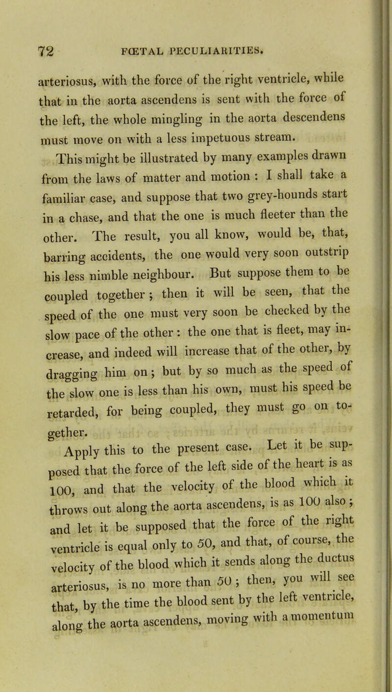 arteriosus, with the force of the right ventricle, while that in the aorta ascendens is sent with the force of the left, the whole mingling in the aorta descendens must move on with a less impetuous stream. This might be illustrated by many examples drawn from the laws of matter and motion j I shall take a familiar case, and suppose that two grey-hounds start in a chase, and that the one is much fleeter than the other. The result, you all know, would be, that, barring accidents, the one would very soon outstrip his less nimble neighbour. But suppose them to be coupled together j then it will be seen, that the speed of the one must very soon be checked by the slow pace of the other: the one that is fleet, may in- crease, and indeed will increase that of the other, by dragging him on; but by so much as the speed of the slow one is less than his own, must his speed be retarded, for being coupled, they must go on to- gether. Apply this to the present case. Let it be sup- posed that the force of the left side of the heart is as 100, and that the velocity of the blood which it throws out along the aorta ascendens, is as 100 also; and let it be supposed that the force of the right ventricle is equal only to 50, and that, of course, the velocity of the blood which it sends along the ductus arteriosus, is no more than 50; then, you will see that by the time the blood sent by the left ventricle, along the aorta ascendens, moving with a momentum