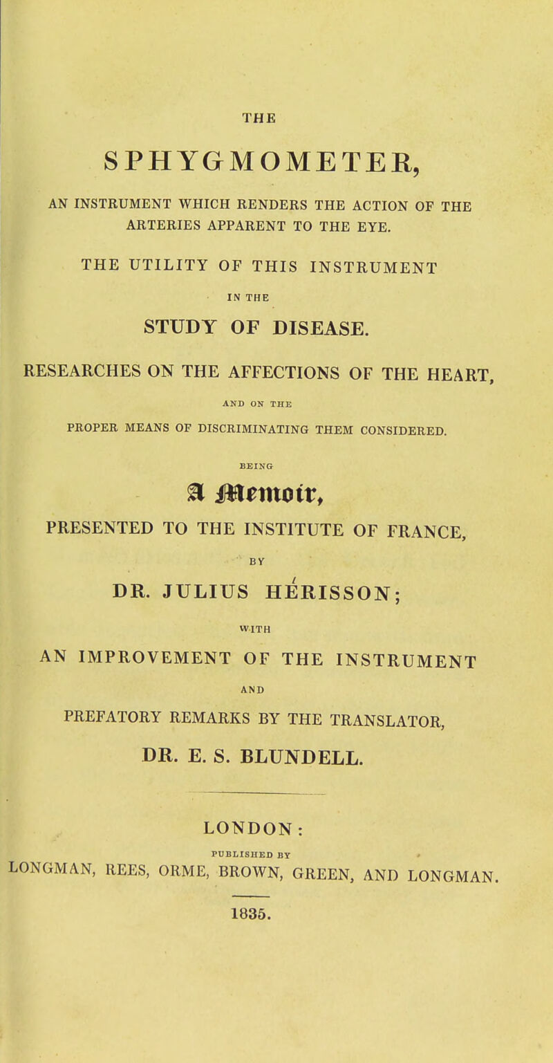 THE SPHYGMOMETER, AN INSTRUMENT WHICH RENDERS THE ACTION OF THE ARTERIES APPARENT TO THE EYE. THE UTILITY OF THIS INSTRUMENT IN THE STUDY OF DISEASE. RESEARCHES ON THE AFFECTIONS OF THE HEART, AND ON THE PROPER MEANS OF DISCRIMINATING THEM CONSIDERED. BEING- a Memoir, PRESENTED TO THE INSTITUTE OF FRANCE, BY DR. JULIUS HERISSON; WITH AN IMPROVEMENT OF THE INSTRUMENT AND PREFATORY REMARKS BY THE TRANSLATOR, DR. E. S. BLUNDELL. LONDON: PUBLISHED BY ' LONGMAN, REES, ORME, BROWN, GREEN, AND LONGMAN. 1835.