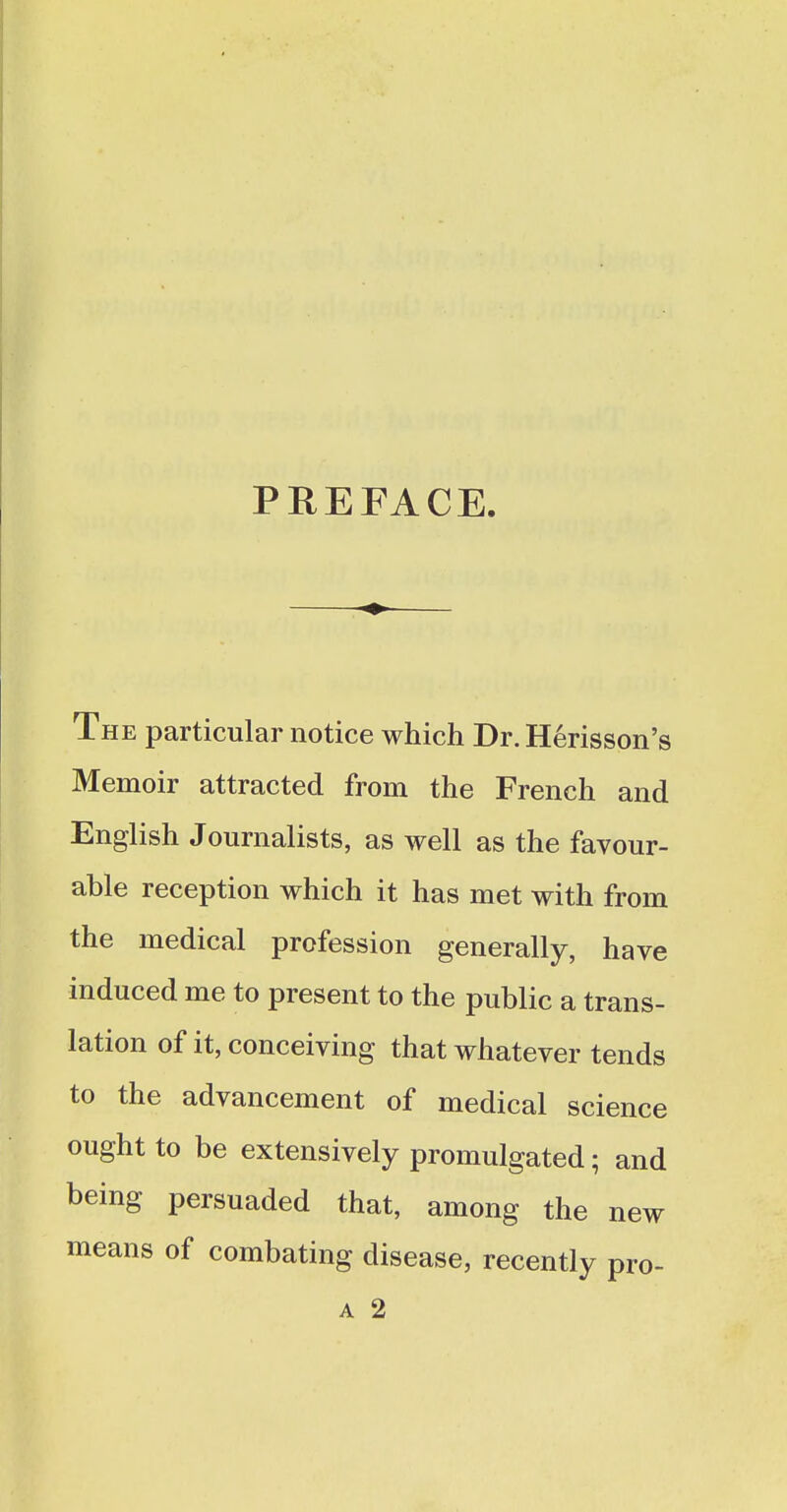 PREFACE The particular notice which Dr. Herisson's Memoir attracted from the French and English Journalists, as well as the favour- able reception which it has met with from the medical profession generally, have induced me to present to the public a trans- lation of it, conceiving that whatever tends to the advancement of medical science ought to be extensively promulgated; and being persuaded that, among the new means of combating disease, recently pro-