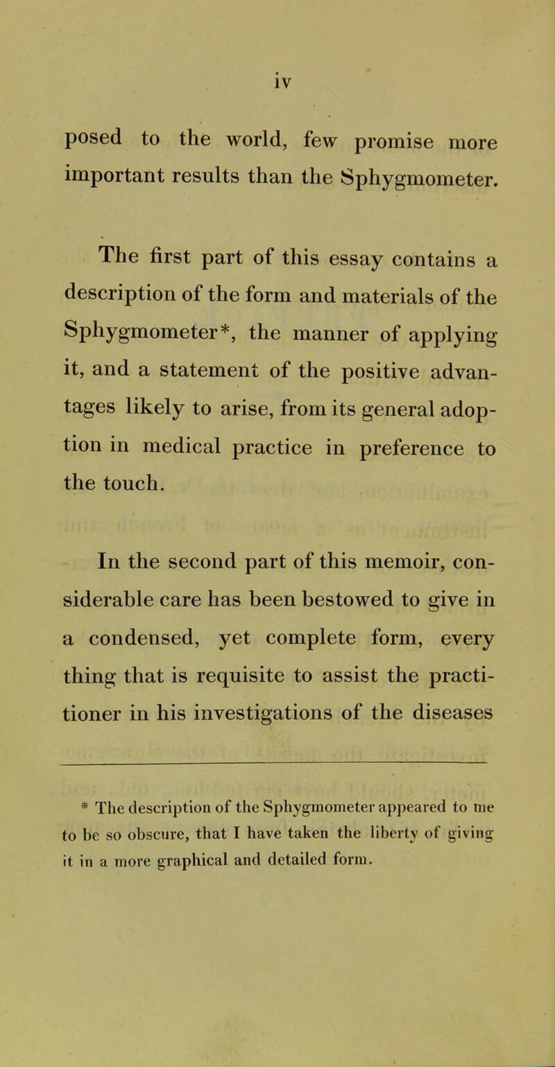 posed to the world, few promise more important results than the Sphygmometer. The first part of this essay contains a description of the form and materials of the Sphygmometer*, the manner of applying it, and a statement of the positive advan- tages likely to arise, from its general adop- tion in medical practice in preference to the touch. In the second part of this memoir, con- siderable care has been bestowed to give in a condensed, yet complete form, every thing that is requisite to assist the practi- tioner in his investigations of the diseases * The description of the Sphygmometer appeared to me to be so obscure, that I have taken the liberty of giving it in a more graphical and detailed form.