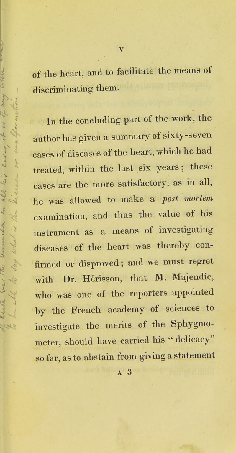 of the heart, and to facilitate the means of discriminating them. In the concluding part of the work, the author has given a summary of sixty-seven cases of diseases of the heart, which he had treated, within the last six years; these cases are the more satisfactory, as in all, he was allowed to make a post mortem examination, and thus the value of his instrument as a means of investigating diseases of the heart was thereby con- firmed or disproved; and we must regret with Dr. Herisson, that M. Majendie, who was one of the reporters appointed by the French academy of sciences to investigate the merits of the Sphygmo- meter, should have carried his  delicacy so far, as to abstain from giving a statement